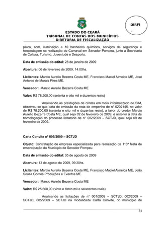 DIRFI

                         ESTADO DO CEARÁ                                 Fl.
                TRIBUNAL DE CONTAS DOS MUNICÍPIOS
                    DIRETORIA DE FISCALIZAÇÃO

palco, som, iluminação e 10 banheiros químicos, serviços de segurança e
hospedagem na realização do Carnaval em Senador Pompeu, junto a Secretaria
de Cultura, Turismo, Juventude e Desporto.

Data de emissão do edital: 28 de janeiro de 2009

Abertura: 06 de fevereiro de 2009, 14:00hs.

Licitantes: Marcio Aurelio Bezerra Costa ME, Francisco Maciel Almeida ME, José
Antonio de Morais Pires ME.

Vencedor: Marcio Aurelio Bezerra Costa ME

Valor: R$ 78.200,00 (setenta e oito mil e duzentos reais)

              Analisando as prestações de contas em meio informatizado do SIM,
observou-se que data de emissão da nota de empenho de n° 0202145, no valor
de R$ 78.200,00 (setenta e oito mil e duzentos reais), a favor do credor Marcio
Aurelio Bezerra Costa ME, qual seja 02 de fevereiro de 2009, é anterior à data de
homologação do processo licitatório de n° 002/2009 – SCTJD, qual seja 09 de
fevereiro de 2009.



Carta Convite nº 005/2009 – SCTJD

Objeto: Contratação de empresa especializada para realização da 113ª festa de
emancipação do Município de Senador Pompeu.

Data de emissão do edital: 05 de agosto de 2009

Abertura: 13 de agosto de 2009, 09:30hs.

Licitantes: Marcio Aurelio Bezerra Costa ME, Francisco Maciel Almeida ME, João
Sousa Gomes Produções e Eventos ME.

Vencedor: Marcio Aurelio Bezerra Costa ME

Valor: R$ 25.600,00 (vinte e cinco mil e seiscentos reais)

          Analisando as licitações de n° 001/2009 – SCTJD, 002/2009 –
SCTJD, 005/2009 – SCTJD na modalidade Carta Convite, do município de


                                                                               34
 