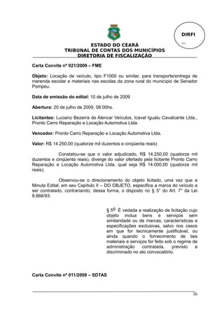 DIRFI

                         ESTADO DO CEARÁ                                  Fl.
                TRIBUNAL DE CONTAS DOS MUNICÍPIOS
                    DIRETORIA DE FISCALIZAÇÃO

Carta Convite nº 021/2009 – FME

Objeto: Locação de veículo, tipo F1000 ou similar, para transporte/entrega de
merenda escolar e materiais nas escolas da zona rural do município de Senador
Pompeu.

Data de emissão do edital: 10 de julho de 2009

Abertura: 20 de julho de 2009, 08:00hs.

Licitantes: Luciano Bezerra de Alencar Veículos, Icavel Iguatu Cavalcante Ltda.,
Pronto Carro Reparação e Locação Automotiva Ltda.

Vencedor: Pronto Carro Reparação e Locação Automotiva Ltda.

Valor: R$ 14.250,00 (quatorze mil duzentos e cinqüenta reais)

            Constatou-se que o valor adjudicado, R$ 14.250,00 (quatorze mil
duzentos e cinqüenta reais), diverge do valor ofertado pela licitante Pronto Carro
Reparação e Locação Automotiva Ltda, qual seja R$ 14.000,00 (quatorze mil
reais).

             Observou-se o direcionamento do objeto licitado, uma vez que a
Minuta Edital, em seu Capítulo II – DO OBJETO, especifica a marca do veículo a
ser contratado, contrariando, dessa forma, o disposto no § 5° do Art. 7° da Lei
8.666/93:


                                    § 5o É vedada a realização de licitação cujo
                                    objeto inclua bens e serviços sem
                                    similaridade ou de marcas, características e
                                    especificações exclusivas, salvo nos casos
                                    em que for tecnicamente justificável, ou
                                    ainda quando o fornecimento de tais
                                    materiais e serviços for feito sob o regime de
                                    administração     contratada,     previsto   e
                                    discriminado no ato convocatório.




Carta Convite nº 011/2009 – SDTAS



                                                                                36
 