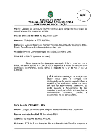 DIRFI

                         ESTADO DO CEARÁ                                 Fl.
                TRIBUNAL DE CONTAS DOS MUNICÍPIOS
                    DIRETORIA DE FISCALIZAÇÃO

Objeto: Locação de veículo, tipo L200 ou similar, para transporte das equipes de
cadastramento dos programas sociais.

Data de emissão do edital: 10 de julho de 2009

Abertura: 20 de julho de 2009, 09:30hs.

Licitantes: Luciano Bezerra de Alencar Veículos, Icavel Iguatu Cavalcante Ltda.,
Pronto Carro Reparação e Locação Automotiva Ltda.

Vencedor: Pronto Carro Reparação e Locação Automotiva Ltda.

Valor: R$ 14.000,00 (quatorze mil reais)


             Observou-se o direcionamento do objeto licitado, uma vez que o
Edital, em seu Capítulo II – DO OBJETO, especifica a marca do veículo a ser
contratado, contrariando, dessa forma, o disposto no § 5° do Art. 7° da Lei
8.666/93:


                                    § 5o É vedada a realização de licitação cujo
                                    objeto inclua bens e serviços sem
                                    similaridade ou de marcas, características e
                                    especificações exclusivas, salvo nos casos
                                    em que for tecnicamente justificável, ou
                                    ainda quando o fornecimento de tais
                                    materiais e serviços for feito sob o regime de
                                    administração     contratada,     previsto   e
                                    discriminado no ato convocatório.




Carta Convite nº 008/2009 – SOU

Objeto: Locação de veículo tipo L200 para Secretaria de Obras e Urbanismo.

Data de emissão do edital: 22 de maio de 2009

Abertura: 02 de junho de 2009, 14:00hs.

Licitantes: RTS de Souza Locação, Alocar – Locadora de Veículos Máquinas e


                                                                               37
 