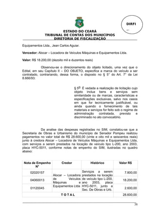 DIRFI

                         ESTADO DO CEARÁ                                 Fl.
                TRIBUNAL DE CONTAS DOS MUNICÍPIOS
                    DIRETORIA DE FISCALIZAÇÃO

Equipamentos Ltda., Jean Carlos Aguiar.

Vencedor: Alocar – Locadora de Veículos Máquinas e Equipamentos Ltda.

Valor: R$ 18.200,00 (dezoito mil e duzentos reais)

             Observou-se o direcionamento do objeto licitado, uma vez que o
Edital, em seu Capítulo II – DO OBJETO, especifica a marca do veículo a ser
contratado, contrariando, dessa forma, o disposto no § 5° do Art. 7° da Lei
8.666/93:


                                    § 5o É vedada a realização de licitação cujo
                                    objeto inclua bens e serviços sem
                                    similaridade ou de marcas, características e
                                    especificações exclusivas, salvo nos casos
                                    em que for tecnicamente justificável, ou
                                    ainda quando o fornecimento de tais
                                    materiais e serviços for feito sob o regime de
                                    administração     contratada,     previsto   e
                                    discriminado no ato convocatório.


             Da analise das despesas registradas no SIM, constatou-se que a
Secretaria de Obras e Urbanismo do município de Senador Pompeu realizou
pagamentos no valor total de R$ 28.600,00 (vinte e oito mil e seiscentos reais)
junto à credora Alocar – Locadora de Veículos Máquinas e Equipamentos Ltda,
com serviços a serem prestados na locação de veículo tipo L-200, ano 2003,
placa HYC-5011, conforme notas de empenho do SIM, ilustradas no quadro
abaixo:


 Nota de Empenho           Credor               Histórico           Valor R$
        N°
     02020157                             Serviços a serem              7.800,00
                     Alocar – Locadora    prestados na locação
     04060013        de        Veículos   de veículo tipo L-200,       18.200,00
                     Máquinas         e   ano    2003,     placa
                     Equipamentos Ltda    HYC-5011, junto a
     01120045                             Sec. De Obras e Urb.          2.600,00

                           TOTAL                                       28.600,00


                                                                               38
 