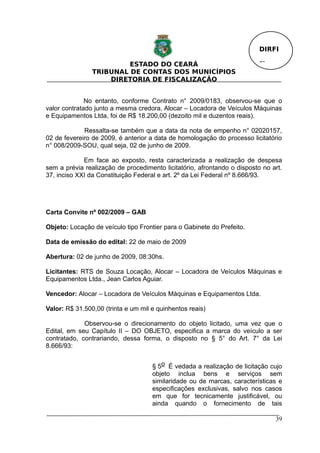 DIRFI

                         ESTADO DO CEARÁ                                  Fl.
                TRIBUNAL DE CONTAS DOS MUNICÍPIOS
                    DIRETORIA DE FISCALIZAÇÃO


              No entanto, conforme Contrato n° 2009/0183, observou-se que o
valor contratado junto a mesma credora, Alocar – Locadora de Veículos Máquinas
e Equipamentos Ltda, foi de R$ 18.200,00 (dezoito mil e duzentos reais).

             Ressalta-se também que a data da nota de empenho n° 02020157,
02 de fevereiro de 2009, é anterior a data de homologação do processo licitatório
n° 008/2009-SOU, qual seja, 02 de junho de 2009.

             Em face ao exposto, resta caracterizada a realização de despesa
sem a prévia realização de procedimento licitatório, afrontando o disposto no art.
37, inciso XXI da Constituição Federal e art. 2º da Lei Federal nº 8.666/93.




Carta Convite nº 002/2009 – GAB

Objeto: Locação de veículo tipo Frontier para o Gabinete do Prefeito.

Data de emissão do edital: 22 de maio de 2009

Abertura: 02 de junho de 2009, 08:30hs.

Licitantes: RTS de Souza Locação, Alocar – Locadora de Veículos Máquinas e
Equipamentos Ltda., Jean Carlos Aguiar.

Vencedor: Alocar – Locadora de Veículos Máquinas e Equipamentos Ltda.

Valor: R$ 31.500,00 (trinta e um mil e quinhentos reais)

             Observou-se o direcionamento do objeto licitado, uma vez que o
Edital, em seu Capítulo II – DO OBJETO, especifica a marca do veículo a ser
contratado, contrariando, dessa forma, o disposto no § 5° do Art. 7° da Lei
8.666/93:


                                     § 5o É vedada a realização de licitação cujo
                                     objeto inclua bens e serviços sem
                                     similaridade ou de marcas, características e
                                     especificações exclusivas, salvo nos casos
                                     em que for tecnicamente justificável, ou
                                     ainda quando o fornecimento de tais

                                                                                39
 