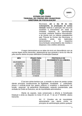DIRFI

                        ESTADO DO CEARÁ                                Fl.
               TRIBUNAL DE CONTAS DOS MUNICÍPIOS
                   DIRETORIA DE FISCALIZAÇÃO

                                   Municípios, até o dia 30 do mês
                                   subseqüente, as prestações de contas
                                   mensais relativas à aplicação dos recursos
                                   recebidos e arrecadados por todas as
                                   Unidades Gestoras da administração
                                   municipal, mediante Sistema Informatizado,
                                   e de acordo com os critérios estabelecidos
                                   pelo Tribunal de Contas dos Municípios, e
                                   composta,     ainda,     dos     balancetes
                                   demonstrativos     e      da      respectiva
                                   documentação comprobatória das receitas e
                                   despesas e dos créditos adicionais.


             A seguir demonstram-se as datas de envio em discordância com as
normas legais acima transcritos, destacando-se que somente o envio do mês de
julho ocorreu dentro do prazo definidona Constituição Estadual:

       MÊS              PRAZO PARA               PROTOCOLO DE
                         REMESSA             RECEBIMENTO DA CÂMARA
 DEZEMBRO/08             30/01/2009                 06/02/2009
   JANEIRO               02/03/2009                 10/03/2009
  FEVEREIRO              30/03/2009                 02/04/2009
    MARÇO                30/04/2009                 14/05/2009
     ABRIL               01/06/2009                 03/06/2009
     MAIO                30/06/2009                 09/07/2009
    JUNHO                30/07/2009                 03/08/2009
    JULHO                 31/08/09                  31/08/2009


            É de bom alvitre lembrar que, a omissão no dever de prestar contas
ofende princípios constitucionais da legalidade, moralidade e publicidade,
ofusca o controle social dos gastos públicos e inviabiliza o desempenho de
função essencial do parlamento (fiscalização), restando caracterizado, pela
omissão do Chefe do Executivo, ato de improbidade administrativa.

            Diante do exposto, resta comprovada a afronta à Constituição
Estadual e ainda ao disposto no inciso VI do art. 11 da Lei nº 8429/92, abaixo
transcrito:
                                   Art. 11. Constitui ato de improbidade
                                   administrativa que atenta contra os
                                   princípios da administração pública qualquer

                                                                               4
 