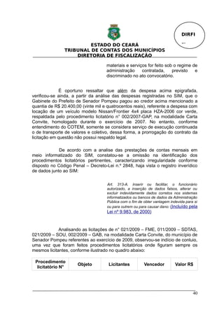 DIRFI

                        ESTADO DO CEARÁ                                       Fl.
               TRIBUNAL DE CONTAS DOS MUNICÍPIOS
                   DIRETORIA DE FISCALIZAÇÃO

                                    materiais e serviços for feito sob o regime de
                                    administração     contratada,     previsto   e
                                    discriminado no ato convocatório.


              É oportuno ressaltar que além da despesa acima epigrafada,
verificou-se ainda, a partir da análise das despesas registradas no SIM, que o
Gabinete do Prefeito de Senador Pompeu pagou ao credor acima mencionado a
quantia de R$ 20.400,00 (vinte mil e quatrocentos reais), referente a despesa com
locação de um veículo modelo Nissan/Frontier 4x4 placa HZA-2006 cor verde,
respaldada pelo procedimento licitatório n° 002/2007-GAP, na modalidade Carta
Convite, homologado durante o exercício de 2007. No entanto, conforme
entendimento do COTEM, somente se considera serviço de execução continuada
o de transporte de valores e coletivo, dessa forma, a prorrogação do contrato da
licitação em questão não possui respaldo legal.

             De acordo com a analise das prestações de contas mensais em
meio informatizado do SIM, constatou-se a omissão na identificação dos
procedimentos licitatórios pertinentes, caracterizando irregularidade conforme
disposto no Código Penal – Decreto-Lei n.º 2848, haja vista o registro inverídico
de dados junto ao SIM:

                                    Art. 313-A. Inserir ou facilitar, o funcionário
                                    autorizado, a inserção de dados falsos, alterar ou
                                    excluir indevidamente dados corretos nos sistemas
                                    informatizados ou bancos de dados da Administração
                                    Pública com o fim de obter vantagem indevida para si
                                    ou para outrem ou para causar dano: (Incluído pela
                                    Lei nº 9.983, de 2000)


             Analisando as licitações de n° 021/2009 – FME, 011/2009 – SDTAS,
021/2009 – SOU, 002/2009 – GAB, na modalidade Carta Convite, do município de
Senador Pompeu referentes ao exercício de 2009, observou-se indício de conluio,
uma vez que foram feitos procedimentos licitatórios onde figuram sempre os
mesmos licitantes, conforme ilustrado no quadro abaixo:

 Procedimento
                      Objeto         Licitantes          Vencedor          Valor R$
  licitatório N°




                                                                                     40
 
