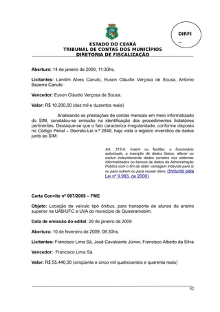 DIRFI

                        ESTADO DO CEARÁ                                       Fl.
               TRIBUNAL DE CONTAS DOS MUNICÍPIOS
                   DIRETORIA DE FISCALIZAÇÃO


Abertura: 14 de janeiro de 2009, 11:30hs.

Licitantes: Landim Alves Canuto, Euson Cláudio Verçosa de Sousa, Antonio
Bezerra Canuto

Vencedor: Euson Cláudio Verçosa de Sousa.

Valor: R$ 10.200,00 (dez mil e duzentos reais)

             Analisando as prestações de contas mensais em meio informatizado
do SIM, constatou-se omissão na identificação dos procedimentos licitatórios
pertinentes. Destaque-se que o fato caracteriza irregularidade, conforme disposto
no Código Penal – Decreto-Lei n.º 2848, haja vista o registro inverídico de dados
junto ao SIM:

                                    Art. 313-A. Inserir ou facilitar, o funcionário
                                    autorizado, a inserção de dados falsos, alterar ou
                                    excluir indevidamente dados corretos nos sistemas
                                    informatizados ou bancos de dados da Administração
                                    Pública com o fim de obter vantagem indevida para si
                                    ou para outrem ou para causar dano: (Incluído pela
                                    Lei nº 9.983, de 2000)



Carta Convite nº 007/2009 – FME

Objeto: Locação de veículo tipo ônibus, para transporte de alunos do ensino
superior na UAB/UFC e UVA do município de Quixeramobim.

Data de emissão do edital: 29 de janeiro de 2009

Abertura: 10 de fevereiro de 2009, 08:30hs.

Licitantes: Francisco Lima Sá, José Cavalcante Júnior, Francisco Alberto da Silva

Vencedor: Francisco Lima Sá.

Valor: R$ 55.440,00 (cinqüenta e cinco mil quatrocentos e quarenta reais)




                                                                                     42
 