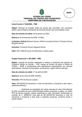 DIRFI

                         ESTADO DO CEARÁ                                Fl.
                TRIBUNAL DE CONTAS DOS MUNICÍPIOS
                    DIRETORIA DE FISCALIZAÇÃO

Carta Convite nº 004/2009 – FME

Objeto: Serviços de locação (frete) de veículo tipo caminhão, com carroceria
aberta, para entrega e transporte da merenda escolar nas comunidades rurais.

Data de emissão do edital: 26 de janeiro de 2009

Abertura: 03 de fevereiro de 2009, 10:00hs.

Licitantes: Antônio Bezerra Canuto, Antônio Lourenço Gomes, Francisco Giuvan
Nogueira Sousa

Vencedor: Francisco Giuvan Nogueira Sousa

Valor: R$ 11.880,00 (onze mil oitocentos e oitenta reais)



Pregão Presencial n° 001/2009 – FMS

Objeto: Locação de veículos destinados a realizar o transporte das equipes do
Programa Saúde da Família – PSF, equipe do Núcleo de Apoio à Saúde da
Família – NASF e profissionais para atendimento especializado, em veículos
automotores, incluindo manutenções, combustíveis, seguro total e motorista.

Data de emissão do edital: 17 de abril de 2009

Abertura: 04 de maio de 2009, 08:00hs.

Vencedor: RTS de Souza Locação

Valor: R$ 220.857,60 (duzentos e vinte mil oitocentos e cinqüenta e sete reais e
sessenta centavos)

            Analisando as prestações de contas mensais em meio informatizado
do SIM, constatou-se que a Administração pública empenhou e pagou, ao credor
RTS de Souza Locação, valores superiores ao valor contratado, evidenciado no
contrato de n° 20090153, qual seja de R$ 220.857,60 (duzentos e vinte mil
oitocentos e cinqüenta e sete reais e sessenta centavos), conforme ilustra o
quadro abaixo:




                                                                              43
 