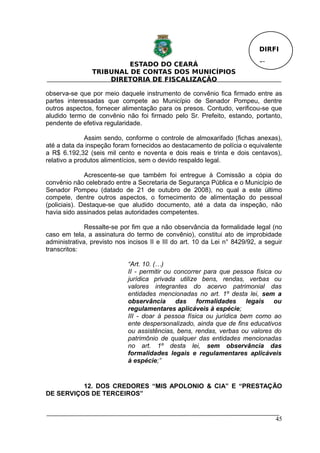 DIRFI

                         ESTADO DO CEARÁ                                   Fl.
                TRIBUNAL DE CONTAS DOS MUNICÍPIOS
                    DIRETORIA DE FISCALIZAÇÃO

observa-se que por meio daquele instrumento de convênio fica firmado entre as
partes interessadas que compete ao Município de Senador Pompeu, dentre
outros aspectos, fornecer alimentação para os presos. Contudo, verificou-se que
aludido termo de convênio não foi firmado pelo Sr. Prefeito, estando, portanto,
pendente de efetiva regularidade.

              Assim sendo, conforme o controle de almoxarifado (fichas anexas),
até a data da inspeção foram fornecidos ao destacamento de polícia o equivalente
a R$ 6.192,32 (seis mil cento e noventa e dois reais e trinta e dois centavos),
relativo a produtos alimentícios, sem o devido respaldo legal.

              Acrescente-se que também foi entregue à Comissão a cópia do
convênio não celebrado entre a Secretaria de Segurança Pública e o Município de
Senador Pompeu (datado de 21 de outubro de 2008), no qual a este último
compete, dentre outros aspectos, o fornecimento de alimentação do pessoal
(policiais). Destaque-se que aludido documento, até a data da inspeção, não
havia sido assinados pelas autoridades competentes.

              Ressalte-se por fim que a não observância da formalidade legal (no
caso em tela, a assinatura do termo de convênio), constitui ato de improbidade
administrativa, previsto nos incisos II e III do art. 10 da Lei n° 8429/92, a seguir
transcritos:

                             “Art. 10. (…)
                             II - permitir ou concorrer para que pessoa física ou
                             jurídica privada utilize bens, rendas, verbas ou
                             valores integrantes do acervo patrimonial das
                             entidades mencionadas no art. 1º desta lei, sem a
                             observância das formalidades legais ou
                             regulamentares aplicáveis à espécie;
                             III - doar à pessoa física ou jurídica bem como ao
                             ente despersonalizado, ainda que de fins educativos
                             ou assistências, bens, rendas, verbas ou valores do
                             patrimônio de qualquer das entidades mencionadas
                             no art. 1º desta lei, sem observância das
                             formalidades legais e regulamentares aplicáveis
                             à espécie;”


          12. DOS CREDORES “MIS APOLONIO & CIA” E “PRESTAÇÃO
DE SERVIÇOS DE TERCEIROS”


                                                                                 45
 