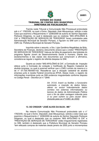 DIRFI

                        ESTADO DO CEARÁ                                   Fl.
               TRIBUNAL DE CONTAS DOS MUNICÍPIOS
                   DIRETORIA DE FISCALIZAÇÃO

            Tramita neste Tribunal a Comunicação Não Processual protocolada
sob o n° 17823/09, na qual o Exmo. Deputado José Albuquerque, solicita a esta
Casa que examine o Requerimento n° 2208/2009 de autoria do Senhor Deputado
Perboyre Diógenes, no qual é destacado que os credores “MIS APOLÔNIO &
CIA” e “PRESTAÇÃO DE SERVIÇOS DE TERCEIROS” foram contratados pela
Administração Municipal de Senador Pompeu, e figuram no SIM com o mesmo
CNPJ da Prefeitura Municipal de Senador Pompeu.

             Inquirida sobre o assunto, a Sra. Lígia Gardênia Magalhães de Brito,
Secretária de Finanças, declarou (documento anexo) que o credor “PRESTAÇÃO
DE SERVIÇOS DE TERCEIROS” trata-se da folha de pagamento dos bolsistas do
programa Agente Jovem de Desenvolvimento Social e Humano. Diante dos
esclarecimentos e das cópias dos documentos que comprovam a afirmativa,
considera-se regular o registro de referida despesa no SIM.

            Quanto ao credor “MIS APOLÔNIO & CIA”, a Comissão de Inspeção
obteve junto à Comissão de Licitação o Certificado de Registro Cadastral de
aludida empresa, no qual é possível verificar que o CNPJ correto da mesma é o
de n° 07.728.785/0001-62. Ressalte-se que a situação cadastral de aludida
empresa junto à receita Federal encontra-se ATIVA. Desse modo, o registro de
informações inverídicas junto ao SIM evidencia irregularidade conforme disposto
no Código Penal – Decreto-Lei n.º 2848:

                                    Art. 313-A. Inserir ou facilitar, o funcionário
                                    autorizado, a inserção de dados falsos,
                                    alterar ou excluir indevidamente dados
                                    corretos nos sistemas informatizados ou
                                    bancos de dados da Administração Pública
                                    com o fim de obter vantagem indevida para
                                    si ou para outrem ou para causar dano:
                                    (Incluído pela Lei nº 9.983, de 2000)


             13. DO CREDOR “JOSÉ ALVES DA SILVA - ME”

            Na mesma Comunicação Não Processual protocolada sob o n°
17823/09, na qual o Exmo. Deputado José Albuquerque, solicita a esta Casa que
examine o Requerimento n° 2208/2009 de autoria do Senhor Deputado Perboyre
Diógenes, no qual é destacado que os credores “MIS APOLÔNIO & CIA” e
“PRESTAÇÃO DE SERVIÇOS DE TERCEIROS” estão irregularmente registrados
no SIM, também é destacado que a Prefeitura Municipal de Senador Pompeu
“tem efetuado compras de materiais desde janeiro de 2005 junto a microempresa

                                                                                46
 