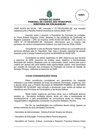 DIRFI

                         ESTADO DO CEARÁ                                Fl.
                TRIBUNAL DE CONTAS DOS MUNICÍPIOS
                    DIRETORIA DE FISCALIZAÇÃO

JOSÉ ALVES DA SILVA – ME, inscrição n° 07.728.652/0001-96, suja situação
cadastral junto a Receita Federal encontra-se extinta desde 1975.”

              Inquirido sobre o assunto, o Presidente da Comissão de Licitação,
Sr. Paulo Antônio Nogueira Júnior, declarou “a não existência de Certificado de
Registro Cadastral – CRC da empresa JOSÉ ALVES DA SILVA – ME, inscrito no
CNPJ N° 07.728.652/0001-96. Outrossim informamos que a mesma não
participou de nenhum procedimento licitatório nos exercícios de 2008 e 2009.”

            Consultando o sítio da Receita Federal verificou-se a procedência da
denúncia ofertada pelo Sr. Deputado, haja vista a situação cadastral de aludida
empresa junto à receita Federal encontrar-se BAIXADA de 20/08/1975.

            Consultando os dados registrados no SIM, observou-se que durante
o exercício de 2009 (exercício de análise neste relatório) a Administração
Municipal não realizou despesas junto ao mencionado credor, motivo pelo qual a
matéria em apreço não será tratada nesta oportunidade, porém, será examinada
por ocasião da instrução dos processos de Prestação de Contas de Gestão de
Senador Pompeu, referente ao exercício de 2008.


             14.DAS CONSIDERAÇÕES FINAIS

             Pelas ocorrências constatadas em decorrência da inspeção
realizada e que estão relatadas ao longo da presente informação, sugere-se, com
a devida vênia, que o Prefeito Municipal de SENADOR POMPEU, Sr. ANTONIO
TEIXEIRA DE OLIVEIRA, seja intimado a apresentar suas razões de defesa em
obediência aos Princípios do Contraditório e da Ampla Defesa.

              Neste mister, sugere-se, permissa vênia, que a notificação alcance
também os Servidores arrolados abaixo, tendo em vista a necessidade de
manifestarem-se e pela possibilidade de concorrência direta ou indireta nas
irregularidades e ilegalidades constantes no presente Relatório Técnico.

             Por fim, as manifestações dos notificados devem atingir apenas os
pontos inerentes às suas atividades funcionais.

- Secretária de Administração: Antonia Eremita Teixeira de Oliveira

- Secretário de Educação: Franciane Maria Pereira Nogueira

- Secretário de Turismo, Cultura, Juventude e Desporto: Francisco Adriano Costa


                                                                              47
 