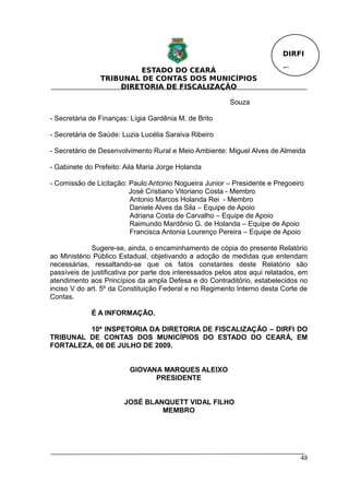 DIRFI

                         ESTADO DO CEARÁ                                  Fl.
                TRIBUNAL DE CONTAS DOS MUNICÍPIOS
                    DIRETORIA DE FISCALIZAÇÃO

                                                         Souza

- Secretária de Finanças: Lígia Gardênia M. de Brito

- Secretária de Saúde: Luzia Lucélia Saraiva Ribeiro

- Secretário de Desenvolvimento Rural e Meio Ambiente: Miguel Alves de Almeida

- Gabinete do Prefeito: Aila Maria Jorge Holanda

- Comissão de Licitação: Paulo Antonio Nogueira Junior – Presidente e Pregoeiro
                         José Cristiano Vitoriano Costa - Membro
                         Antonio Marcos Holanda Rei - Membro
                         Daniele Alves da Sila – Equipe de Apoio
                         Adriana Costa de Carvalho – Equipe de Apoio
                         Raimundo Mardônio G. de Holanda – Equipe de Apoio
                         Francisca Antonia Lourenço Pereira – Equipe de Apoio

             Sugere-se, ainda, o encaminhamento de cópia do presente Relatório
ao Ministério Público Estadual, objetivando a adoção de medidas que entendam
necessárias, ressaltando-se que os fatos constantes deste Relatório são
passíveis de justificativa por parte dos interessados pelos atos aqui relatados, em
atendimento aos Princípios da ampla Defesa e do Contraditório, estabelecidos no
inciso V do art. 5º da Constituição Federal e no Regimento Interno desta Corte de
Contas.

             É A INFORMAÇÃO.

         10ª INSPETORIA DA DIRETORIA DE FISCALIZAÇÃO – DIRFI DO
TRIBUNAL DE CONTAS DOS MUNICÍPIOS DO ESTADO DO CEARÁ, EM
FORTALEZA, 06 DE JULHO DE 2009.


                         GIOVANA MARQUES ALEIXO
                               PRESIDENTE


                       JOSÉ BLANQUETT VIDAL FILHO
                                MEMBRO




                                                                                48
 