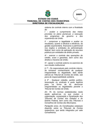DIRFI

         ESTADO DO CEARÁ                           Fl.
TRIBUNAL DE CONTAS DOS MUNICÍPIOS
    DIRETORIA DE FISCALIZAÇÃO

             sistema de controle interno com a finalidade
             de:
             I - avaliar o cumprimento das metas
             previstas no plano plurianual, a execução
             dos programas de governo e dos
             orçamentos da União;
             II - comprovar a legalidade e avaliar os
             resultados, quanto à eficácia e eficiência, da
             gestão orçamentária, financeira e patrimonial
             nos órgãos e entidades da administração
             federal, bem como da aplicação de recursos
             públicos por entidades de direito privado;
             III - exercer o controle das operações de
             crédito, avais e garantias, bem como dos
             direitos e haveres da União;
             IV - apoiar o controle externo no exercício de
             sua missão institucional.
             § 1º - Os responsáveis pelo controle interno,
             ao tomarem conhecimento de qualquer
             irregularidade ou ilegalidade, dela darão
             ciência ao Tribunal de Contas da União, sob
             pena de responsabilidade solidária.
             § 2º - Qualquer cidadão, partido político,
             associação ou sindicato é parte legítima
             para, na forma da lei, denunciar
             irregularidades ou ilegalidades perante o
             Tribunal de Contas da União.
             Art. 75. As normas estabelecidas nesta
             seção aplicam-se, no que couber, à
             organização, composição e fiscalização dos
             Tribunais de Contas dos Estados e do
             Distrito Federal, bem como dos Tribunais e
             Conselhos de Contas dos Municípios.
             Parágrafo único. As Constituições estaduais
             disporão sobre os Tribunais de Contas
             respectivos, que serão integrados por sete
             Conselheiros.




                                                           6
 