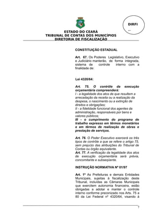 DIRFI

         ESTADO DO CEARÁ                           Fl.
TRIBUNAL DE CONTAS DOS MUNICÍPIOS
    DIRETORIA DE FISCALIZAÇÃO


             CONSTITUIÇÃO ESTADUAL

             Art. 67. Os Poderes Legislativo, Executivo
             e Judiciário manterão, de forma integrada,
             sistema de      controle   interno com a
             finalidade de:


             Lei 4320/64:

             Art. 75. O contrôle da execução
             orçamentária compreenderá:
             I - a legalidade dos atos de que resultem a
             arrecadação da receita ou a realização da
             despesa, o nascimento ou a extinção de
             direitos e obrigações;
             II - a fidelidade funcional dos agentes da
             administração, responsáveis por bens e
             valores públicos;
             III - o cumprimento do programa de
             trabalho expresso em têrmos monetários
             e em têrmos de realização de obras e
             prestação de serviços.

             Art. 76. O Poder Executivo exercerá os três
             tipos de contrôle a que se refere o artigo 75,
             sem prejuízo das atribuições do Tribunal de
             Contas ou órgão equivalente.
             Art. 77. A verificação da legalidade dos atos
             de execução orçamentária será prévia,
             concomitante e subseqüente.

             INSTRUÇÃO NORMATIVA Nº 01/97

             Art. 1º As Prefeituras e demais Entidades
             Municipais, sujeitas à fiscalização deste
             Tribunal, incluídas as Câmaras Municipais
             que exercitem autonomia financeira, estão
             obrigadas a adotar e manter o controle
             interno conforme preconizado nos Arts. 75 a
             80 da Lei Federal nº 4320/64, visando à


                                                           7
 