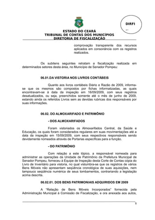DIRFI

                         ESTADO DO CEARÁ                                  Fl.
                TRIBUNAL DE CONTAS DOS MUNICÍPIOS
                    DIRETORIA DE FISCALIZAÇÃO

                                     comprovação transparente dos recursos
                                     aplicados em consonância com os registros
                                     realizados.


            Os subitens seguintes retratam a fiscalização realizada em
determinados setores desta área, no Município de Senador Pompeu:


             06.01.DA VISTORIA NOS LIVROS CONTÁBEIS

                  Quanto aos livros contábeis Diário e Razão de 2009, informa-
se que os mesmos são compostos por fichas informatizadas, as quais
encontravam-se à data da inspeção em 16/09/2009, com seus registros
desatualizados, ou seja, preenchidos somente até o mês de junho de 2009,
estando ainda os referidos Livros sem as devidas rubricas dos responsáveis por
suas informações.


             06.02. DO ALMOXARIFADO E PATRIMÔNIO

                  - DOS ALMOXARIFADOS

                 Foram vistoriados os Almoxarifados Central, da Saúde e
Educação, os quais foram considerados regulares em suas movimentações até a
data da inspeção em 15/09/2009, com seus respectivos responsáveis sendo
devidamente nomeados através de Portarias específicas para a função.

                  - DO PATRIMÔNIO

                   Com relação a este tópico, a responsável nomeada para
administrar as operações da Unidade de Patrimônio da Prefeitura Municipal de
Senador Pompeu, forneceu à Equipe de Inspeção desta Corte de Contas cópia do
Livro de Inventário para vistoria, no qual vislumbra-se que os registros de vários
Bens Móveis não apresentam seqüência cronológica de suas aquisições, nem
tampouco seqüência numérica de seus tombamentos, contrariando a legislação
acima descrita.

             06.02.01. DOS BENS PATRIMONIAIS ADQUIRIDOS EM 2009

            A “Relação de Bens Móveis Incorporados” fornecida pela
Administração Municipal à Comissão de Fiscalização, e ora anexada aos autos,


                                                                                  8
 