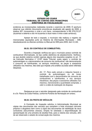 DIRFI

                        ESTADO DO CEARÁ                                  Fl.
               TRIBUNAL DE CONTAS DOS MUNICÍPIOS
                   DIRETORIA DE FISCALIZAÇÃO

evidencia as incorporações realizadas durante o exercício de 2009. É oportuno
observar que referido documento encontra-se atualizado até agosto de 2009, e
totaliza 921 (novecentos e vinte e um) bens, correspondendo a R$ 278.212,27
(duzentos e setenta e oito mil duzentos e doze reais e vinte e sete centavos).

           Apesar de todo o exposto, o município não realizou o registro de
mencionadas aquisições junto ao Sistema de informações Municipais – SIM,
desobedecendo os ditames contidos no Manual do SIM para 2009, item 5.3.62.


             06.03. DO CONTROLE DE COMBUSTÍVEL

              Durante a Inspeção verificou-se que o município possui controle de
combustível informatizado, do tipo cartão eletrônico de abastecimento. Verificou-
se que aludido sistema contém apenas alguns dos requisitos exigidos no art. 17
da Instrução Normativa n° 01/97 deste Tribunal, quais sejam, o controle da
quilometragem e o demonstrativo de consumo de combustível, não demonstrando
o consumo de lubrificantes, os serviços mecânicos, as peças e acessórios
utilizados nos mesmos, fato este que impede uma análise acurada sobre referidas
despesas.

                               Art. 17. Para cada veículo e máquina haverá o
                               controle de quilometragem ou de horas
                               trabalhadas com o demonstrativo de consumo de
                               combustíveis e lubrificantes, e nos serviços
                               mecânicos, das peças e acessórios utilizados nos
                               mesmos, mencionando a quantidade comprada, o
                               valor e a data da realização da despesa.


              Destaque-se que o servidor designado pela controle de combustível
é o Sr. Flávio da Costa Feitosa, conforme Portaria de Nomeação em anexo.


             06.04. DA FROTA DE VEÍCULOS

             A Comissão de Inspeção solicitou à Administração Municipal as
cópias dos documentos dos veículos que compõem a frota municipal (veículos
próprios e alugados) bem como a cópia dos documentos de habilitação de seus
condutores (documentos anexos). Empós foi solicitada a disponibilização da
apresentação de uma amostra de aludida frota, para a vistoria dos veículos, afim
de ser observado o estado de conservação dos mesmos.


                                                                                 9
 
