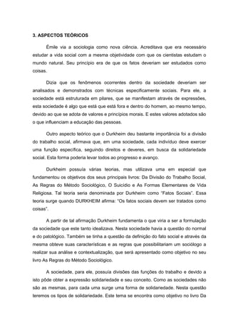3. ASPECTOS TEÓRICOS
Émile via a sociologia como nova ciência. Acreditava que era necessário
estudar a vida social com a mesma objetividade com que os cientistas estudam o
mundo natural. Seu princípio era de que os fatos deveriam ser estudados como
coisas.
Dizia que os fenômenos ocorrentes dentro da sociedade deveriam ser
analisados e demonstrados com técnicas especificamente sociais. Para ele, a
sociedade está estruturada em pilares, que se manifestam através de expressões,
esta sociedade é algo que está que está fora e dentro do homem, ao mesmo tempo,
devido ao que se adota de valores e princípios morais. E estes valores adotados são
o que influenciam a educação das pessoas.
Outro aspecto teórico que o Durkheim deu bastante importância foi a divisão
do trabalho social, afirmava que, em uma sociedade, cada indivíduo deve exercer
uma função específica, seguindo direitos e deveres, em busca da solidariedade
social. Esta forma poderia levar todos ao progresso e avanço.
Durkheim possuía várias teorias, mas utilizava uma em especial que
fundamentou os objetivos dos seus principais livros: Da Divisão do Trabalho Social,
As Regras do Método Sociológico, O Suicídio e As Formas Elementares de Vida
Religiosa. Tal teoria seria denominada por Durkheim como “Fatos Sociais”. Essa
teoria surge quando DURKHEIM afirma: “Os fatos sociais devem ser tratados como
coisas”.
A partir de tal afirmação Durkheim fundamenta o que viria a ser a formulação
da sociedade que este tanto idealizava. Nesta sociedade havia a questão do normal
e do patológico. Também se tinha a questão da definição do fato social e através da
mesma obteve suas características e as regras que possibilitariam um sociólogo a
realizar sua análise e contextualização, que será apresentado como objetivo no seu
livro As Regras do Método Sociológico.
A sociedade, para ele, possuía divisões das funções do trabalho e devido a
isto pôde obter a expressão solidariedade e seu conceito. Como as sociedades não
são as mesmas, para cada uma surge uma forma de solidariedade. Nesta questão
teremos os tipos de solidariedade. Este tema se encontra como objetivo no livro Da
 
