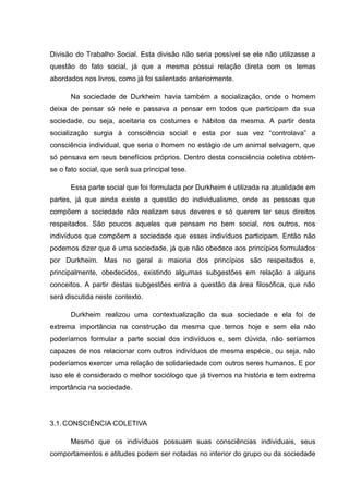 Divisão do Trabalho Social. Esta divisão não seria possível se ele não utilizasse a
questão do fato social, já que a mesma possui relação direta com os temas
abordados nos livros, como já foi salientado anteriormente.
Na sociedade de Durkheim havia também a socialização, onde o homem
deixa de pensar só nele e passava a pensar em todos que participam da sua
sociedade, ou seja, aceitaria os costumes e hábitos da mesma. A partir desta
socialização surgia à consciência social e esta por sua vez “controlava” a
consciência individual, que seria o homem no estágio de um animal selvagem, que
só pensava em seus benefícios próprios. Dentro desta consciência coletiva obtém-
se o fato social, que será sua principal tese.
Essa parte social que foi formulada por Durkheim é utilizada na atualidade em
partes, já que ainda existe a questão do individualismo, onde as pessoas que
compõem a sociedade não realizam seus deveres e só querem ter seus direitos
respeitados. São poucos aqueles que pensam no bem social, nos outros, nos
indivíduos que compõem a sociedade que esses indivíduos participam. Então não
podemos dizer que é uma sociedade, já que não obedece aos princípios formulados
por Durkheim. Mas no geral a maioria dos princípios são respeitados e,
principalmente, obedecidos, existindo algumas subgestões em relação a alguns
conceitos. A partir destas subgestões entra a questão da área filosófica, que não
será discutida neste contexto.
Durkheim realizou uma contextualização da sua sociedade e ela foi de
extrema importância na construção da mesma que temos hoje e sem ela não
poderíamos formular a parte social dos indivíduos e, sem dúvida, não seríamos
capazes de nos relacionar com outros indivíduos de mesma espécie, ou seja, não
poderíamos exercer uma relação de solidariedade com outros seres humanos. E por
isso ele é considerado o melhor sociólogo que já tivemos na história e tem extrema
importância na sociedade.
3.1.CONSCIÊNCIA COLETIVA
Mesmo que os indivíduos possuam suas consciências individuais, seus
comportamentos e atitudes podem ser notadas no interior do grupo ou da sociedade
 