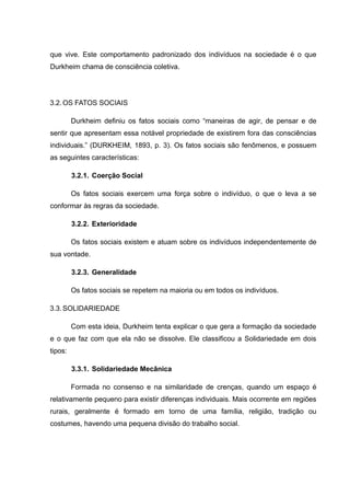 que vive. Este comportamento padronizado dos indivíduos na sociedade é o que
Durkheim chama de consciência coletiva.
3.2.OS FATOS SOCIAIS
Durkheim definiu os fatos sociais como “maneiras de agir, de pensar e de
sentir que apresentam essa notável propriedade de existirem fora das consciências
individuais.” (DURKHEIM, 1893, p. 3). Os fatos sociais são fenômenos, e possuem
as seguintes características:
3.2.1. Coerção Social
Os fatos sociais exercem uma força sobre o indivíduo, o que o leva a se
conformar às regras da sociedade.
3.2.2. Exterioridade
Os fatos sociais existem e atuam sobre os indivíduos independentemente de
sua vontade.
3.2.3. Generalidade
Os fatos sociais se repetem na maioria ou em todos os indivíduos.
3.3.SOLIDARIEDADE
Com esta ideia, Durkheim tenta explicar o que gera a formação da sociedade
e o que faz com que ela não se dissolve. Ele classificou a Solidariedade em dois
tipos:
3.3.1. Solidariedade Mecânica
Formada no consenso e na similaridade de crenças, quando um espaço é
relativamente pequeno para existir diferenças individuais. Mais ocorrente em regiões
rurais, geralmente é formado em torno de uma família, religião, tradição ou
costumes, havendo uma pequena divisão do trabalho social.
 