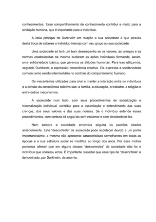 conhecimentos. Esse compartilhamento de conhecimento contribui e muito para a
evolução humana, que é importante para o indivíduo.
A ideia principal de Durkheim em relação a sua sociedade é que através
desta troca de saberes o indivíduo interaja com seu grupo ou sua sociedade.
Uma sociedade só terá um bom desempenho se os valores, as crenças e as
normas estabelecidas na mesma burlarem as ações individuais formando, assim,
uma solidariedade básica, que gerencia as atitudes humanas. Para isso utilizamos,
segundo Durkheim, a expressão consciência coletiva. Ela expressa a solidariedade
comum como sendo intermediária no controle do comportamento humano.
Os mecanismos utilizados para criar e manter a interação entre os indivíduos
e a divisão da consciência coletiva são: a família, a educação, o trabalho, a religião e
entre outros mecanismos.
A sociedade num todo, com seus procedimentos de socialização e
internalização individual, contribui para a assimilação e entendimento das suas
crenças, dos seus valores e das suas normas. Se o indivíduo entende esses
procedimentos, com certeza irá segui-las sem reclamar e sem desobedecê-las.
Nem sempre a sociedade envolvida seguirá os padrões citados
anteriormente. Este “descontrole” da sociedade pode acontecer devido a um ponto
importantíssimo: a mesma não apresenta características semelhantes em todas as
épocas e a sua estrutura social se modifica ao longo dos anos. Por esse motivo
podemos afirmar que em alguns desses “descontroles” da sociedade não foi o
indivíduo que cometeu erros. É importante ressaltar que esse tipo de “descontrole” é
denominado, por Durkheim, de anomia.
 