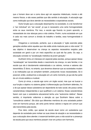 que o homem deve ser e como deve agir em aspectos intelectuais, morais e até
mesmo físicos, e são esses padrões que dão sentido à educação. A educação age
como instituição que deve atender as necessidades e expectativas sociais.
Outra função que a educação desempenha na sociedade, é a de transformar
o “ser individual” em “ser social”, já que é necessário uma certa homogeneidade
entre os seus membros. Por isso, a escola age fixando no jovem aprendiz, a
necessidade de criar alianças para a vida coletiva. Porém, numa sociedade em que
é cada vez mais comum a divisão de trabalho e tarefas, essa homogeneidade é
relativa.
Chegamos a conclusão, portanto, que a educação é “ação exercida pelas
gerações adultas sobre aquelas que não estão ainda maduras para a vida social.” O
seu objetivo é desenvolver na criança os aspectos necessários exigidos pela
sociedade em geral e por um meio específico ao qual ela faz parte. Ou seja, a
educação consiste na “socialização metódica da jovem geração.”
Durkheim tinha um interesse em especial pelas escolas, porque apesar dessa
“socialização” ser transmitida desde o nascimento da criança, no seio familiar, é na
escola que ela é devidamente sistematizada e os valores, normas e saberes são
transmitidos. É óbvio, no entanto, que devemos observar que as sociedades mudam
e as instituições que as compõem também, produzindo novas necessidades. Só é
possível, então, analisarmos a educação em um certo momento, já que ela faz parte
de um círculo estático e mutável.
Como já vimos, a escola age como um órgão social, mas que vai buscar a
sua função e objetivo no sistema global. A diferenciação que Durkheim defendeu, foi
a de que apesar desse subsistema ser dependente do todo social, ele possui certas
características independentes e que qualificam a um sistema. Essas características
fazem com que o subsistema educacional tenha uma “autonomia relativa”. Nesse
sentido, é importante voltarmos a atenção ao que Durkheim falava sobre a
“consciência coletiva”. Ele dizia que diferentes membros de uma sociedade podem
viver em harmonia porque, até certo ponto temos valores e regras em comum que
são transmitidos pela escola.
Fica claro, então, que apesar da escola atuar como um subsistema que
depende da sociedade para nortear as suas áreas de atuação e as necessidades a
que a educação deve atender; é essencial também para a vida social ter a presença
da escola para que seus membros possam viver em juntos e em harmonia.
 