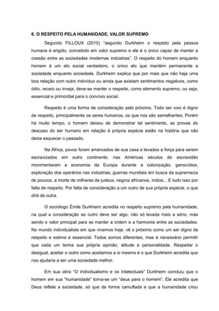 6. O RESPEITO PELA HUMANIDADE, VALOR SUPREMO
Segundo FILLOUX (2010) “segundo Durkheim o respeito pela pessoa
humana é erigido, concebido em valor supremo e ele é o único capaz de manter a
coesão entre as sociedades modernas indústrias”. O respeito do homem enquanto
homem é um elo social verdadeiro, o único elo que mantém permanente a
sociedade enquanto sociedade. Durkheim explica que por mais que não haja uma
boa relação com outro indivíduo ou ainda que existam sentimentos negativos, como
ódio, receio ou inveja, deve-se manter o respeito, como elemento supremo, ou seja,
essencial e primordial para o convívio social.
Respeito é uma forma de consideração pelo próximo. Todo ser vivo é digno
de respeito, principalmente os seres humanos, os que nos são semelhantes. Porém
há muito tempo, o homem deixou de demonstrar tal sentimento, as provas do
descaso do ser humano em relação à própria espécie estão na história que não
deixa esquecer o passado.
Na África, povos foram arrancados de sua casa e levados a força para serem
escravizados em outro continente, nas Américas séculos de escravidão
movimentaram a economia da Europa durante a colonização, genocídios,
exploração dos operários nas indústrias, guerras mundiais em busca da supremacia
de poucos, a morte de milhares de judeus, negros africanos, índios... E tudo isso por
falta de respeito. Por falta de consideração a um outro de sua própria espécie, o que
dirá de outra.
O sociólogo Émile Durkheim acredita no respeito supremo pela humanidade,
na qual a consideração ao outro deve ser algo, não só levada mais a sério, mas
sendo o valor principal para se manter a ordem e a harmonia entre as sociedades.
No mundo individualista em que vivemos hoje, vê o próximo como um ser digno de
respeito e estima é essencial. Todos somos diferentes, mas é necessário permitir
que cada um tenha sua própria opinião, atitude e personalidade. Respeitar o
desigual, aceitar o outro como aceitamos a si mesmo é o que Durkheim acredita que
nos ajudaria a ser uma sociedade melhor.
Em sua obra “O Individualismo e os Intelectuais” Durkheim concluiu que o
homem em sua “humanidade” torna-se um “deus para o homem”. Ele acredita que
Deus reflete a sociedade, só que de forma camuflada e que a humanidade criou
 