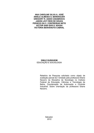 ANA CAROLINE SILVA A. JOSÉ
ANIELE ALMEIDA S. BERENGUER
GREGORY R. ASSIS CANABRAVA
JASON LEVY REIS DE SOUZA
PERÁCIO DA C. CONTREIRAS NETO
VICTOR SAID DOS S. SOUSA
VICTÓRIA BENVENUTO CABRAL
EMILE DURKHEIM
EDUCAÇÃO E SOCIOLOGIA
Relatório de Pesquisa solicitado como objeto de
avaliação parcial da I Unidade pela professora Eliane
Navarro da Disciplina de Sociologia no Instituto
Federal de Educação, Ciências e Tecnologia da
Bahia, Coordenação de Automação e Controle
Industrial. Sobre orientação da professora Eliane
Navarro.
Salvador
2012
 
