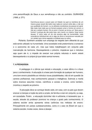 uma personificação de Deus a sua semelhança e não ao contrário. DURKHEIM
(1898, p. 271)
Caminha-se pouco a pouco para um Estado na qual os membros de um
mesmo grupo social não terão mais nada em comum entre eles, a não ser
sua qualidade de homem, ou os atributos constitutivos da pessoa em geral.
Não resta mais nada que os homens possam amar e honrar em comum, a
não ser o próprio homem. Eis aí como o homem se tornou um “deus para o
homem” e porque ele não pode mais, sem mentir a si mesmo, forjar outros
deuses. E como cada um de nós encarna algo da humanidade, cada
consciência individual tem em si algo de divino e encontra-se marcada por
um caráter que a torna sagrada e inviolável para os outros.
Portanto, Durkheim acredita num emprego do respeito bem diferente do que
está sendo utilizado na humanidade. Uma sociedade onde predominaria o consenso
e a autonomia de cada um, mas que todos trabalhassem em conjunto pela
manutenção da harmonia. Desrespeitando o próximo, impede-se que o individuo
seja quem ele é, o impede de exercer sua própria natureza e assim estará
desrespeitando a si próprio já que todos somos homens.
7. A PEDAGOGIA
A pedagogia é a ciência que estuda a educação, e esse último é a chave
para o conhecimento. A educação é a base para formação de qualquer ser humano,
uma bom ensino possibilita ao individuo novas possibilidades, não só em questão de
carreira profissional, mas conhecimento pessoal e inteligência. Estimula a mente
sobre diversos assuntos morais, científicos e sociais e ensina, como também,
incentiva o respeito ao próximo.
A educação deve se começar desde cedo, em casa, com os pais que devem
ensinar a crianças a noção de certo e errado, de família e viver em conjunto, ou seja,
em sociedade. Porém, a educação domiciliar não é suficiente, é necessário que a
escola, através do professor promova na criança o gosto pelo conhecimento. O
sistema escolar ainda apresenta várias carências nos métodos de ensino.
Principalmente em países subdesenvolvidos, como é o caso do Brasil em que o
sistema escolar, muitas vezes, deixa a desejar.
 