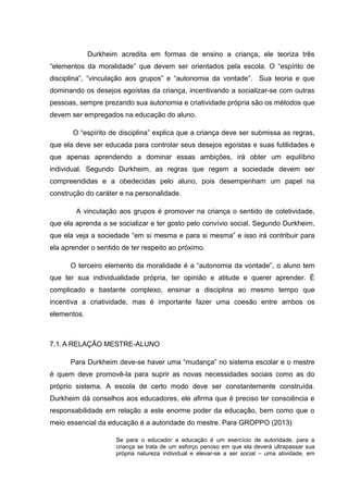 Durkheim acredita em formas de ensino a criança, ele teoriza três
“elementos da moralidade” que devem ser orientados pela escola. O “espírito de
disciplina”, “vinculação aos grupos” e “autonomia da vontade”. Sua teoria e que
dominando os desejos egoístas da criança, incentivando a socializar-se com outras
pessoas, sempre prezando sua autonomia e criatividade própria são os métodos que
devem ser empregados na educação do aluno.
O “espírito de disciplina” explica que a criança deve ser submissa as regras,
que ela deve ser educada para controlar seus desejos egoístas e suas futilidades e
que apenas aprendendo a dominar essas ambições, irá obter um equilíbrio
individual. Segundo Durkheim, as regras que regem a sociedade devem ser
compreendidas e a obedecidas pelo aluno, pois desempenham um papel na
construção do caráter e na personalidade.
A vinculação aos grupos é promover na criança o sentido de coletividade,
que ela aprenda a se socializar e ter gosto pelo convívio social. Segundo Durkheim,
que ela veja a sociedade “em si mesma e para si mesma” e isso irá contribuir para
ela aprender o sentido de ter respeito ao próximo.
O terceiro elemento da moralidade é a “autonomia da vontade”, o aluno tem
que ter sua individualidade própria, ter opinião e atitude e querer aprender. É
complicado e bastante complexo, ensinar a disciplina ao mesmo tempo que
incentiva a criatividade, mas é importante fazer uma coesão entre ambos os
elementos.
7.1.A RELAÇÃO MESTRE-ALUNO
Para Durkheim deve-se haver uma “mudança” no sistema escolar e o mestre
é quem deve promovê-la para suprir as novas necessidades sociais como as do
próprio sistema. A escola de certo modo deve ser constantemente construída.
Durkheim dá conselhos aos educadores, ele afirma que é preciso ter consciência e
responsabilidade em relação a este enorme poder da educação, bem como que o
meio essencial da educação é a autoridade do mestre. Para GROPPO (2013)
Se para o educador a educação é um exercício de autoridade, para a
criança se trata de um esforço penoso em que ela deverá ultrapassar sua
própria natureza individual e elevar-se a ser social – uma atividade, em
 