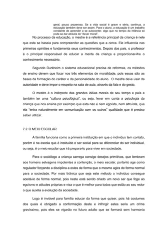 geral, pouco prazerosa. Se a vida social é grave e séria, continua, a
educação também deve ser assim. Para o aluno, a educação é um trabalho
constante de aprender a se autoconter, algo que no tempo da infância só
pode se dar através do “dever moral”.
No processo da educação, o mestre é a referência principal da criança é nele
que esta se baseia para compreender as questões que a cerca. Ele influencia nas
primeiras opiniões e fundamenta seus conhecimentos. Depois dos pais, o professor
é o principal responsável de educar a mente da criança e proporcionar-lhe o
conhecimento necessário.
Segundo Durkheim o sistema educacional precisa de reformas, os métodos
de ensino devem que focar nos três elementos de moralidade, pois essas são as
bases da formação do caráter e da personalidade do aluno. O mestre deve usar da
autoridade e deve impor o respeito na sala de aula, através da fala e do gesto.
O mestre é o intérprete das grandes idéias morais de seu tempo e país e
também ter uma “cultura psicológica”, ou seja, levar em conta a psicologia da
criança que nos ensina por exemplo que esta não é nem egoísta, nem altruísta, que
ela “entra naturalmente em comunicação com os outros” qualidade que é preciso
saber utilizar.
7.2.O MEIO ESCOLAR
A família funciona como a primeira instituição em que o individuo tem contato,
porém é na escola que é instituído o ser social para se diferenciar do ser individual,
ou seja, é o meio escolar que irá prepara-lo para viver em sociedade.
Para o sociólogo a criança carrega consigo desejos primitivos, que lembram
aos homens selvagens impotentes a contenção, o meio escolar, portanto age como
regulador forçando a disciplina a estes de forma que o mesmo agira de forma normal
para a sociedade. Por mais tirânica que seja este método o individuo consegue
aceitá-lo de forma normal, pois neste está sendo criado um novo ser que foge ao
egoísmo e atitudes próprias e visa o que é melhor para todos que estão ao seu redor
o que auxilia a evolução da sociedade.
Logo é inviável para família educar da forma que quiser, pois há costumes
dos quais é obrigado a conformação deste e infringir estes seria um crime
gravíssimo, pois eles se vigarão no futuro adulto que se formará sem harmonia
 