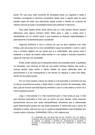 social. Por isso para cada momento da sociedade existe um regulado e neste o
individuo conseguiria a harmonia necessária. Neste caso o regular está no meio
escolar capaz de impor aos educandos regras sociais e criando um conjunto de
valores comuns do quais a sociedade precisa para alcançar a harmonia.
Para além destes Émile ainda afirma que no meio escolar haverá sempre
diferenças, pois alguns homens foram feitos para a ação e outros para a
sensibilidade em um mesmo local, o que ocasiona as diversas especializações e
este elemento é fundamental para a sociedade.
Segundo Durkheim é com a criança em que se deve trabalhar com mais
ênfase, pois ela possui em si uma sensibilidade capaz de entender o outro e assim
criar o primeiro objetivo do ser social que é a coletividade, isso porque esta é
maleável e o dever do mestre neste sentido é o de moldar o individuo fazendo-o
capaz de viver bem em sociedade.
Émile, porém admite que é impossível dentro da sociedade existir a igualdade
na educação, isso deve-se ao fato de que existe diversas classes das quais a
criança deverá estar ciente e dentro destas há vários diferentes tipos de
pensamentos e e por consequência o ser deverá se adequar a cada uma delas,
dentro do seu próprio grupo.
Em um meio escolar o dever do mestre é o de aproveitar o momento em que
os alunos encontram-se juntos e deste retirar o maior proveito da associação entre
eles, pois se tornará mais fácil faze-los entender o que é a vida coletiva e tonar- se o
menos pessoal possível.
Logo, o meio-escolar é o mais importante para o meio social, já que, é nele
que individuo aprenderá a viver com os outros de suas classes, estas possuem
pensamentos comuns que serão compartilhados, lembrando que é diferenciado
pelos determinados grupos em que estão presentes. É neste meio que o senso de
disciplina é criado, este por sua vez é o gosto às regularidades e das limitações que
é posto sobre o individuo. DURKHEIM (1978, p. 45), salienta que
É a sociedade que nos lança fora de nós mesmos, que nos obriga a
considerar outros interesses que não os nossos, que nos ensina a dominar
as paixões, os instintos, e dar-lhes lei, ensinando-nos o sacrifício, a
privação, a subordinação dos nossos fins individuais a outros mais
elevados.
 