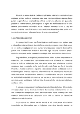 Portanto, a educação é de caráter socializador e para isto é necessário que o
professor tenha o poder de percepção para atuar nos momentos em que os alunos
juntam-se para formar a consciência coletiva e criar uma situação em que estes
possam se sentir a vontade, claro segundo as regras das moralidades e não de seus
desejos, para obter-se um melhor social. Segundo FILLOUX (2010, p. 28) “em
resumo, o mestre ‘deve ficar atento a tudo aquilo que possa fazer vibrar juntas, com
um movimento comum, todas as crianças de uma mesma classe’”.
7.3.O PODER DO MESTRE
O contexto histórico em que Émile Durkheim está inserido é um período onde
a educação era transmitida ao aluno de forma violenta, em que o mestre fazia abuso
do seu poder pedagógico com seus alunos, tentando passar o espirito de disciplina,
porém para Durkheim este método é deficiente, logo é sujeito a diversos erros e
quando a criança for adulta, poderá não conseguir viver em harmonia com o social.
Segundo Émile, a relação de poder do mestre com o aluno é comparado a do
colonizado com o colonizador, demostrando assim que é inerente ao caráter do
mestre a violência pedagógica, que este possui sobre seus educandos, porém é
necessário que o educador tenha controle sobre esta força que lhe é inerente.
Portanto, o mestre deve levar o egoísmo e os desejos naturais contidos ao nível de
transformação e este não é aplicado pela violência e sim pelo respeito moral que o
aluno deve sobre a autoridade do educador, a obediência do discípulo se encontra
na legitimidade autoritária do mestre e por sua vez o reconhecimento do mesmo,
com isso para o sociólogo a violência física é desprezível e não tem por objetivo o
auxilio ao outro.
A criança em seu estado inicial possui características biológicas diferenciadas
uma das outras e o seu desenvolvimento irá depender do caráter externo, por sua
vez Durkheim faz comparação com o educador exerce sobre a criança uma forte
influencia e esta ultima é tida como uma “tábula rasa” por não ter um conjunto de
valores comuns já formados.
Logo o poder do mestre não se resume a sua condição de autoridade e
transmissão de informações para o individuo, mas deve também exercer os
 