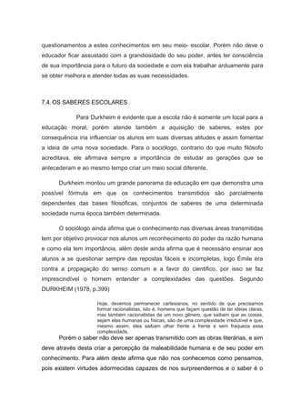 questionamentos a estes conhecimentos em seu meio- escolar. Porém não deve o
educador ficar assustado com a grandiosidade do seu poder, antes ter consciência
de sua importância para o futuro da sociedade e com ela trabalhar arduamente para
se obter melhora e atender todas as suas necessidades.
7.4.OS SABERES ESCOLARES
Para Durkheim é evidente que a escola não é somente um local para a
educação moral, porém atende também a aquisição de saberes, estes por
consequência iria influenciar os alunos em suas diversas atitudes e assim fomentar
a ideia de uma nova sociedade. Para o sociólogo, contrario do que muito filósofo
acreditava, ele afirmava sempre a importância de estudar as gerações que se
antecederam e ao mesmo tempo criar um meio social diferente.
Durkheim montou um grande panorama da educação em que demonstra uma
possível fórmula em que os conhecimentos transmitidos são parcialmente
dependentes das bases filosóficas, conjuntos de saberes de uma determinada
sociedade numa época também determinada.
O sociólogo ainda afirma que o conhecimento nas diversas áreas transmitidas
tem por objetivo provocar nos alunos um reconhecimento do poder da razão humana
e como ela tem importância, além deste ainda afirma que é necessário ensinar aos
alunos a se questionar sempre das repostas fáceis e incompletas, logo Émile era
contra a propagação do senso comum e a favor do cientifico, por isso se faz
imprescindível o homem entender a complexidades das questões. Segundo
DURKHEIM (1978, p.399)
Hoje, devemos permanecer cartesianos, no sentido de que precisamos
formar racionalistas, isto é, homens que façam questão de ter ideias claras,
mas também racionalistas de um novo gênero, que saibam que as coisas,
sejam elas humanas ou físicas, são de uma complexidade irredutível e que,
mesmo assim, eles saibam olhar frente a frente e sem fraqueza essa
complexidade.
Porém o saber não deve ser apenas transmitido com as obras literárias, e sim
deve através desta criar a percepção da maleabilidade humana e de seu poder em
conhecimento. Para além deste afirma que não nos conhecemos como pensamos,
pois existem virtudes adormecidas capazes de nos surpreendermos e o saber é o
 