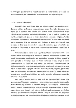 caminho para que tal valor se desperte de forma a auxiliar ainda a sociedade em
todos os sentidos, pois com eles vem o conhecimentos das especializações.
7.5.A CONDUTA DA ESCOLA
Durkheim viveu numa época onde não existiam educadores nem instrutores.
Somente existiam professores e seus alunos a serem iluminados de acordo com
aquilo que o professor acha correto. Essa prática, porém causava muitas vezes
conflitos entre aquilo que o professor ensinava e o que o aluno já concebia do
mundo, principalmente quando se tratava de matérias humanas e religiosas. Vendo
tal problema tão latente na sociedade onde ele vivia, numa de suas obras ele afirma
que o professor deve ser educado para lecionar o aluno sem interferir nas
concepções dele, pois ninguém tem o dever de raciocinar igual sobre todos os
assuntos da comunidade, e não é dever do professor alterar essas concepções a
força.
Uma instituição de ensino deve, segundo Durkheim, ensinar ao indivíduo sem
interferir nas suas concepções e doutrina-lo para que este indivíduo que está na
escola possa realizar as alterações que a sociedade necessita no futuro, legando à
outra geração as mudanças que não foram realizadas no seu tempo e assim
sucessivamente. A instituição para formar tais cidadãos transformadores da
sociedade deve criar um programa educacional, e para isso ela tem autonomia para
incluir, se necessário, o próprio estudante na montagem do programa, porém não
pode ser ultrapassada a linha que a sociedade impõe de certo e errado. Pode ser
tomado como exemplo uma instituição que ensine a religião católica num país onde
a maioria é mulçumana.
Fica claro o conflito que isso irá gerar tanto nos interesses da sociedade, que
quer que seus filhos sigam seus passos e sejam mulçumanos, quanto na concepção
do estudante que já aprendeu os ritos de sua religião e se vê forçado a, não deixa-la
de lado, mas dar maior importância à religião que eles estão aprendendo na escola,
e para deixar essa situação mais próxima do Brasil, pode-se destacar as missões
jesuíticas que convertiam “selvagens” adultos a força e ensinavam aos pequenos
índios que os deuses que eles adoravam a gerações não passava do demônio e que
 