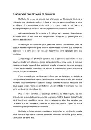 8. INFLUÊNCIA E IMPORTÂNCIA DE DURKHEIM
Durkheim foi o pai da ciência que chamamos de Sociologia Moderna e
distinguiu esta ciência das outras. Unificou a pesquisa experimental com a teoria
sociológica. Era teoricamente muito hábil no conceito coesão social. Tornou o
sociólogo uma grande influência na Sociologia enquanto matéria curricular.
Além destes fatores, fez com que a Sociologia se focasse em determinantes
sócio-estruturais e não mais em interpretações biológicas ou psicológicas das
atitudes dos indivíduos.
A sociologia, enquanto disciplina, pôde ser definida precisamente, além de
possuir métodos específicos para analisar determinadas situações que ocorrem na
sociedade e a partir disso foi possível disponibilizar uma aplicação para esta
disciplina.
A metodologia de Durkheim contribui para o estudo da sociedade e o que
devemos mudar em relação ao nosso comportamento no meu social. O indivíduo
passou a entender o porquê de a sociedade formular e impor leis para que o mesmo
cumpra e compreender os motivos que levam a acontecimentos, que na sua grande
maioria, chocam a sociedade.
Essas metodologias também contribuíram para evolução das sociedades e
principalmente do indivíduo, que a cada dia busca sua evolução e para isso tem que
melhorar seu desempenho no trabalho, ou seja, aumentar mais suas interações com
seus grupos sociais. Claro que ainda temos uma dificuldade de interação, mas isso
ao longo dos anos vai melhorando.
Para o meio científico, a Sociologia contribuiu na Historiografia. Se não
entendemos a sociedade como podemos entender a história daquela época? Então
ela é de extrema importância para a Historiografia porque, além dela trabalhar com
os acontecimentos das épocas passadas, ela tenta compreender o que a sociedade
influenciou para que esse fato acontecesse.
Durkheim enfatizou muito a questão das instituições sociais (família, escola,
entre outros) e hoje elas só possuem esse valor imenso na sociedade graças a essa
valorização por parte dele.
 