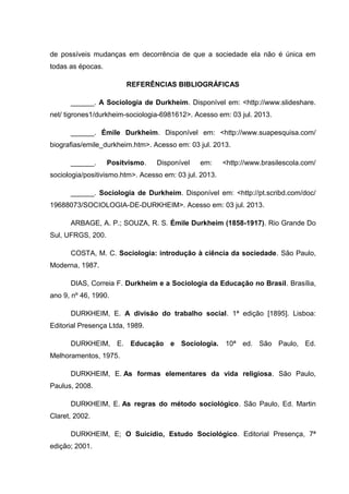 de possíveis mudanças em decorrência de que a sociedade ela não é única em
todas as épocas.
REFERÊNCIAS BIBLIOGRÁFICAS
______. A Sociologia de Durkheim. Disponível em: <http://www.slideshare.
net/ tigrones1/durkheim-sociologia-6981612>. Acesso em: 03 jul. 2013.
______. Émile Durkheim. Disponível em: <http://www.suapesquisa.com/
biografias/emile_durkheim.htm>. Acesso em: 03 jul. 2013.
______. Positvismo. Disponível em: <http://www.brasilescola.com/
sociologia/positivismo.htm>. Acesso em: 03 jul. 2013.
______. Sociologia de Durkheim. Disponível em: <http://pt.scribd.com/doc/
19688073/SOCIOLOGIA-DE-DURKHEIM>. Acesso em: 03 jul. 2013.
ARBAGE, A. P.; SOUZA, R. S. Émile Durkheim (1858-1917). Rio Grande Do
Sul, UFRGS, 200.
COSTA, M. C. Sociologia: introdução à ciência da sociedade. São Paulo,
Moderna, 1987.
DIAS, Correia F. Durkheim e a Sociologia da Educação no Brasil. Brasília,
ano 9, nº 46, 1990.
DURKHEIM, E. A divisão do trabalho social. 1ª edição [1895]. Lisboa:
Editorial Presença Ltda, 1989.
DURKHEIM, E. Educação e Sociologia. 10ª ed. São Paulo, Ed.
Melhoramentos, 1975.
DURKHEIM, E. As formas elementares da vida religiosa. São Paulo,
Paulus, 2008.
DURKHEIM, E. As regras do método sociológico. São Paulo, Ed. Martin
Claret, 2002.
DURKHEIM, E; O Suicídio, Estudo Sociológico. Editorial Presença, 7ª
edição; 2001.
 