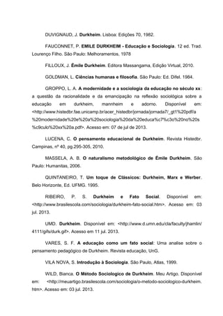 DUVIGNAUD, J. Durkheim. Lisboa: Edições 70, 1982.
FAUCONNET, P. EMILE DURKHEIM - Educação e Sociologia. 12 ed. Trad.
Lourenço Filho. São Paulo: Melhoramentos, 1978
FILLOUX, J. Émile Durkheim. Editora Massangama, Edição Virtual, 2010.
GOLDMAN, L. Ciências humanas e filosofia. São Paulo: Ed. Difel. 1984.
GROPPO, L. A. A modernidade e a sociologia da educação no século xx:
a questão da racionalidade e da emancipação na reflexão sociológica sobre a
educação em durkheim, mannheim e adorno. Disponível em:
<http://www.histedbr.fae.unicamp.br/acer_histedbr/jornada/jornada7/_gt1%20pdf/a
%20modernidade%20e%20a%20sociologia%20da%20educa%c7%c3o%20no%20s
%c9culo%20xx%20a.pdf>. Acesso em: 07 de jul de 2013.
LUCENA, C. O pensamento educacional de Durkheim. Revista Histedbr.
Campinas, nº 40, pg.295-305, 2010.
MASSELA, A. B. O naturalismo metodológico de Émile Durkheim. São
Paulo: Humanitas, 2006.
QUINTANEIRO, T. Um toque de Clássicos: Durkheim, Marx e Werber.
Belo Horizonte, Ed. UFMG. 1995.
RIBEIRO, P. S. Durkheim e Fato Social. Disponível em:
<http://www.brasilescola.com/sociologia/durkheim-fato-social.htm>. Acesso em: 03
jul. 2013.
UMD. Durkheim. Disponível em: <http://www.d.umn.edu/cla/faculty/jhamlin/
4111/gifs/durk.gif>. Acesso em 11 jul. 2013.
VARES, S. F. A educação como um fato social: Uma analise sobre o
pensamento pedagógico de Durkheim. Revista educação, UnG.
VILA NOVA, S. Introdução à Sociologia. São Paulo, Atlas, 1999.
WILD, Bianca. O Método Sociologico de Durkheim. Meu Artigo. Disponível
em: <http://meuartigo.brasilescola.com/sociologia/o-metodo-sociologico-durkheim.
htm>. Acesso em: 03 jul. 2013.
 