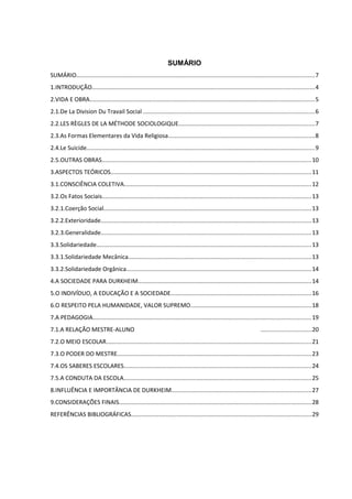 SUMÁRIO
SUMÁRIO................................................................................................................................................7
1.INTRODUÇÃO......................................................................................................................................4
2.VIDA E OBRA........................................................................................................................................5
2.1.De La Division Du Travail Social .......................................................................................................6
2.2.LES RÈGLES DE LA MÉTHODE SOCIOLOGIQUE..................................................................................7
2.3.As Formas Elementares da Vida Religiosa........................................................................................8
2.4.Le Suicide..........................................................................................................................................9
2.5.OUTRAS OBRAS..............................................................................................................................10
3.ASPECTOS TEÓRICOS.........................................................................................................................11
3.1.CONSCIÊNCIA COLETIVA.................................................................................................................12
3.2.Os Fatos Sociais..............................................................................................................................13
3.2.1.Coerção Social.............................................................................................................................13
3.2.2.Exterioridade...............................................................................................................................13
3.2.3.Generalidade...............................................................................................................................13
3.3.Solidariedade..................................................................................................................................13
3.3.1.Solidariedade Mecânica..............................................................................................................13
3.3.2.Solidariedade Orgânica................................................................................................................14
4.A SOCIEDADE PARA DURKHEIM.........................................................................................................14
5.O INDIVÍDUO, A EDUCAÇÃO E A SOCIEDADE.....................................................................................16
6.O RESPEITO PELA HUMANIDADE, VALOR SUPREMO.........................................................................18
7.A PEDAGOGIA....................................................................................................................................19
7.1.A RELAÇÃO MESTRE-ALUNO ..............................20
7.2.O MEIO ESCOLAR............................................................................................................................21
7.3.O PODER DO MESTRE.....................................................................................................................23
7.4.OS SABERES ESCOLARES.................................................................................................................24
7.5.A CONDUTA DA ESCOLA.................................................................................................................25
8.INFLUÊNCIA E IMPORTÂNCIA DE DURKHEIM....................................................................................27
9.CONSIDERAÇÕES FINAIS....................................................................................................................28
REFERÊNCIAS BIBLIOGRÁFICAS.............................................................................................................29
 