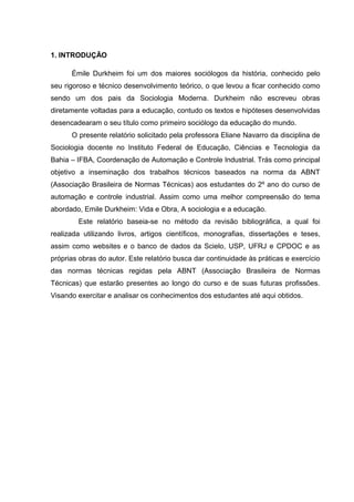 1. INTRODUÇÃO
Émile Durkheim foi um dos maiores sociólogos da história, conhecido pelo
seu rigoroso e técnico desenvolvimento teórico, o que levou a ficar conhecido como
sendo um dos pais da Sociologia Moderna. Durkheim não escreveu obras
diretamente voltadas para a educação, contudo os textos e hipóteses desenvolvidas
desencadearam o seu título como primeiro sociólogo da educação do mundo.
O presente relatório solicitado pela professora Eliane Navarro da disciplina de
Sociologia docente no Instituto Federal de Educação, Ciências e Tecnologia da
Bahia – IFBA, Coordenação de Automação e Controle Industrial. Trás como principal
objetivo a inseminação dos trabalhos técnicos baseados na norma da ABNT
(Associação Brasileira de Normas Técnicas) aos estudantes do 2º ano do curso de
automação e controle industrial. Assim como uma melhor compreensão do tema
abordado, Emile Durkheim: Vida e Obra, A sociologia e a educação.
Este relatório baseia-se no método da revisão bibliográfica, a qual foi
realizada utilizando livros, artigos científicos, monografias, dissertações e teses,
assim como websites e o banco de dados da Scielo, USP, UFRJ e CPDOC e as
próprias obras do autor. Este relatório busca dar continuidade às práticas e exercício
das normas técnicas regidas pela ABNT (Associação Brasileira de Normas
Técnicas) que estarão presentes ao longo do curso e de suas futuras profissões.
Visando exercitar e analisar os conhecimentos dos estudantes até aqui obtidos.
 