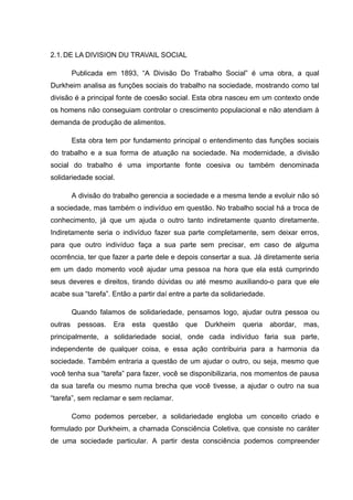 2.1.DE LA DIVISION DU TRAVAIL SOCIAL
Publicada em 1893, “A Divisão Do Trabalho Social” é uma obra, a qual
Durkheim analisa as funções sociais do trabalho na sociedade, mostrando como tal
divisão é a principal fonte de coesão social. Esta obra nasceu em um contexto onde
os homens não conseguiam controlar o crescimento populacional e não atendiam à
demanda de produção de alimentos.
Esta obra tem por fundamento principal o entendimento das funções sociais
do trabalho e a sua forma de atuação na sociedade. Na modernidade, a divisão
social do trabalho é uma importante fonte coesiva ou também denominada
solidariedade social.
A divisão do trabalho gerencia a sociedade e a mesma tende a evoluir não só
a sociedade, mas também o indivíduo em questão. No trabalho social há a troca de
conhecimento, já que um ajuda o outro tanto indiretamente quanto diretamente.
Indiretamente seria o indivíduo fazer sua parte completamente, sem deixar erros,
para que outro indivíduo faça a sua parte sem precisar, em caso de alguma
ocorrência, ter que fazer a parte dele e depois consertar a sua. Já diretamente seria
em um dado momento você ajudar uma pessoa na hora que ela está cumprindo
seus deveres e direitos, tirando dúvidas ou até mesmo auxiliando-o para que ele
acabe sua “tarefa”. Então a partir daí entre a parte da solidariedade.
Quando falamos de solidariedade, pensamos logo, ajudar outra pessoa ou
outras pessoas. Era esta questão que Durkheim queria abordar, mas,
principalmente, a solidariedade social, onde cada indivíduo faria sua parte,
independente de qualquer coisa, e essa ação contribuiria para a harmonia da
sociedade. Também entraria a questão de um ajudar o outro, ou seja, mesmo que
você tenha sua “tarefa” para fazer, você se disponibilizaria, nos momentos de pausa
da sua tarefa ou mesmo numa brecha que você tivesse, a ajudar o outro na sua
“tarefa”, sem reclamar e sem reclamar.
Como podemos perceber, a solidariedade engloba um conceito criado e
formulado por Durkheim, a chamada Consciência Coletiva, que consiste no caráter
de uma sociedade particular. A partir desta consciência podemos compreender
 