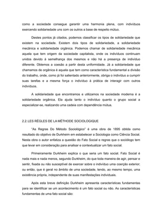 como a sociedade consegue garantir uma harmonia plena, com indivíduos
exercendo solidariedade uns com os outros a base de respeito mútuo.
Destes pontos já citados, podemos classificar os tipos de solidariedade que
existem na sociedade. Existem dois tipos de solidariedade, a solidariedade
mecânica e solidariedade orgânica. Podemos chamar de solidariedade mecânica
aquela que tem origem da sociedade capitalista, onde os indivíduos continuam
unidos devido à semelhança dos mesmos e não há a presença de indivíduo
diferente. Obtemos a coesão a partir desta uniformidade. Já a solidariedade que
chamamos de orgânica é aquela que tem como característica fundamental a divisão
do trabalho, onde, como já foi salientado anteriormente, obriga o indivíduo a cumprir
suas tarefas e a mesma força o indivíduo à prática de interagir com outros
indivíduos.
A solidariedade que encontramos e utilizamos na sociedade moderna é a
solidariedade orgânica. Ela ajuda tanto o indivíduo quanto o grupo social a
especializar-se, realizando uma cadeia com dependência mútua.
2.2.LES RÈGLES DE LA MÉTHODE SOCIOLOGIQUE
“As Regras Do Método Sociológico” é uma obra de 1895 obtida como
resultado do objetivo de Durkheim em estabelecer a Sociologia como Ciência Social.
Nesta obra o autor enfatiza a questão do Fato Social e regras que o sociólogo tem
que levar em consideração para analisar e contextualizar um fato social.
Primeiramente Durkheim explica o que seria um fato social. Fato Social é
nada mais e nada menos, segundo Durkheim, do que toda maneira de agir, pensar e
sentir, fixada ou não susceptível de exercer sobre o indivíduo uma coerção exterior;
ou então, que é geral no âmbito de uma sociedade, tendo, ao mesmo tempo, uma
existência própria, independente de suas manifestações individuais.
Após esta breve definição Durkheim apresenta características fundamentas
para se identificar se um acontecimento é um fato social ou não. As características
fundamentas de uma fato social são:
 