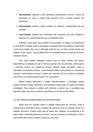 • Generalidade: Quando o fato apresenta característica comum a todos os
indivíduos, ou seja, o mesmo fato acontece com a grande maioria dos
indivíduos;
• Exterioridade: Quando o fato é externo ao indivíduo, independente da sua
vontade;
• Coercividade: Aparece por intermédio dos indivíduos que são forçados a
seguirem os comportamentos que a sociedade impõe.
Durkheim, para fazer suas análises da sociedade, se baseou no positivismo
de Karl Marx e Engels, onde a sociedade é analisada de forma objetiva, observando
o fato como objeto. Daí vem à afirmação dele de que “os fatos sociais devem ser
tratados como coisas”. Essa análise feita na sociedade deve ser descrita de forma
imparcial, neutra.
Com essa análise realizada, provou que os fatos sociais não possui
dependência em relação ao que o indivíduo pensa e faz em particular, sendo assim
o indivíduo possui sua existência própria. Através desta afirmação surgiu a
expressão “consciência coletiva”, onde Durkheim define como sendo um conjunto de
crenças e sentimentos comuns à média dos membros de uma mesma sociedade
que formam um sistema determinado com vida própria.
Depois destas definições e destas caracterizações, o sociólogo poderá
analisar os fatos sociais mediante a uma questão fundamental: as regras do método
sociológico. Para realizar a análise com precisão é preciso que o sociólogo siga
algumas regras que são de extrema importância no campo da Sociologia.
2.3.AS FORMAS ELEMENTARES DA VIDA RELIGIOSA
Nesta obra em questão temos a religião relacionada ao indivíduo, onde à
medida que a sociedade cresce a religião não aparece muito no contexto social e os
adeptos diminuem. Explica quais são as bases das religiões, principalmente a da
época dele, a chamada totemismo primitivo, que se consagrou na Alemanha, onde o
autor desta obra morou e passou quase sua vida toda.
 