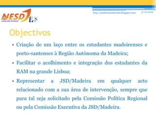 31-10-2009http://madeiraminhavida.blogspot.com/ObjectivosCriação de um laço entre os estudantes madeirenses e porto-santenses à Região Autónoma da Madeira;Facilitar o acolhimento e integração dos estudantes da RAM na grande Lisboa;Representar a JSD/Madeira em qualquer acto relacionado com a sua área de intervenção, sempre que para tal seja solicitado pela Comissão Política Regional ou pela Comissão Executiva da JSD/Madeira.