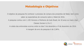 2
Metodologia e Objetivos
O objetivo da pesquisa foi conhecer o processo de compra dos presentes de Natal, bem como
saber as expectativas de consumo sobre o Natal de 2016.
A pesquisa contou com 1.105 Homens e Mulheres de todo Brasil, de 18 anos ou mais e das
Classes Sociais A, B e C.
A coleta das entrevistas ocorreu entre os dias 5 de dezembro a 9 de dezembro de 2016.
A margem de erro da pesquisa é de 2,96%.
 