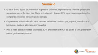5
Sumário
• O Natal é uma época de presentear as pessoas próximas, especialmente a família: pretendem
presentear pais, mãe, tios, tias, filhos, sobrinhos etc. Apenas 27% mencionaram que também
comprarão presentes para amigos ou colegas
• Os presentes mais citados são itens pessoais individuais como roupas, sapatos, cosméticos e
brinquedos também são muito mencionados
• Para o Natal deste ano estão cautelosos, 53% pretendem diminuir os gastos e 19% pretendem
gastar igual ao ano passado.
5
 