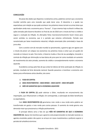 CONCLUSÃO

        De posse dos dados que dispomos e analisamos acima, podemos concluir que a economia
mundial caminha para uma recessão que pode durar anos. O desanimo e a queda nas
expectativas com relação ao que pode acontecer nos próximos meses tornam-se armas letais que
aprofundam ainda mais a economia para o “buraco”. O que vivemos hoje no Brasil é reflexo das
ações tomadas pelo Governo Brasileiro no final do ano de 2010 com o intuito de frear o crédito e
segurar a evolução da inflação. As alterações feitas macroeconomicamente levam meses para
serem sentidas na economia, que é o período que estamos enfrentando. Período esse
caracterizado por baixo investimento industrial, inflação amenizada (não controlada) e taxas de
juros altas.
        Com o cenário ruim do mercado mundial se aproximando, o governo agiu em agosto com
o intuito de prever um colapso nas economias nos próximos meses e evitar que um quadro de
recessão se instaure no país. Para tanto, o Governo mudou o foco de seu paradigma, trocando o
controle da inflação por diminuição na taxa básica de juros para ter como resultado um aumento
de investimentos do setor privado, aumento do crédito e conseqüentemente manter a economia
aquecida.
        O problema começa pelo fato de que ainda há indícios de forte aceleração da inflação no
período, resultado da forte demanda nacional. Quando passamos a incentivar a economia com
baixos juros enfrentamos vários desafios, tais como:


         1. FUGA DE CAPITAL
         2. MAIS INVESTIMENTOS – MAIS RENDA – MAIS GASTO – MAIS INFLAÇÃO
         3. NÃO HÁ GARANTIAS QUE A ECONOMIA AQUECERÁ


        A FUGA DE CAPITAL (1) pode valorizar o Dólar, resultando em encarecimento das
importações, que influenciariam a inflação. Em contrapartida, a valorização do Dólar beneficiaria
os exportadores.
        Com MAIS INVESTIMENTOS (2) geraríamos mais renda e essa renda extra poderia ser
transformada em gastos e mais renda para outras pessoas. O aumento da renda geraria uma
demanda maior que pressionaria a inflação positivamente.
        O principal dilema seria o fato de que NÃO HÁ GARANTIAS DE QUE A ECONOMIA
AQUECERÁ (3). Apesar do incentivo que o governo está proporcionando no mercado nacional, os
agentes envolvidos podem não querer se arriscar em novos investimentos e preferem esperar o
período de turbulência terminar.



                                   Poupador Consultoria - 2011
 