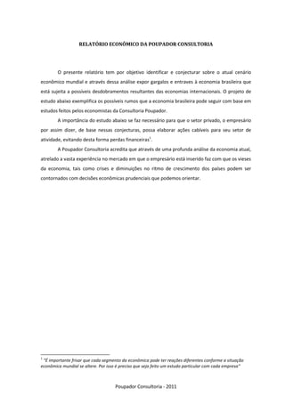 RELATÓRIO ECONÔMICO DA POUPADOR CONSULTORIA




        O presente relatório tem por objetivo identificar e conjecturar sobre o atual cenário
econômico mundial e através dessa análise expor gargalos e entraves à economia brasileira que
está sujeita a possíveis desdobramentos resultantes das economias internacionais. O projeto de
estudo abaixo exemplifica os possíveis rumos que a economia brasileira pode seguir com base em
estudos feitos pelos economistas da Consultoria Poupador.
        A importância do estudo abaixo se faz necessário para que o setor privado, o empresário
por assim dizer, de base nessas conjecturas, possa elaborar ações cabíveis para seu setor de
atividade, evitando desta forma perdas financeiras1.
        A Poupador Consultoria acredita que através de uma profunda análise da economia atual,
atrelado a vasta experiência no mercado em que o empresário está inserido faz com que os vieses
da economia, tais como crises e diminuições no ritmo de crescimento dos países podem ser
contornados com decisões econômicas prudenciais que podemos orientar.




1
 “É importante frisar que cada segmento da econômica pode ter reações diferentes conforme a situação
econômica mundial se altere. Por isso é preciso que seja feito um estudo particular com cada empresa”



                                     Poupador Consultoria - 2011
 