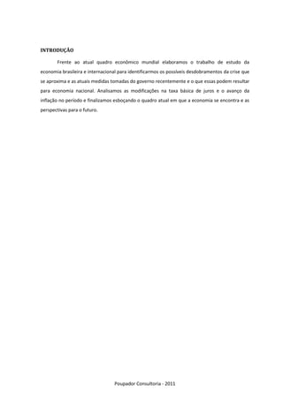 INTRODUÇÃO

       Frente ao atual quadro econômico mundial elaboramos o trabalho de estudo da
economia brasileira e internacional para identificarmos os possíveis desdobramentos da crise que
se aproxima e as atuais medidas tomadas do governo recentemente e o que essas podem resultar
para economia nacional. Analisamos as modificações na taxa básica de juros e o avanço da
inflação no período e finalizamos esboçando o quadro atual em que a economia se encontra e as
perspectivas para o futuro.




                                  Poupador Consultoria - 2011
 