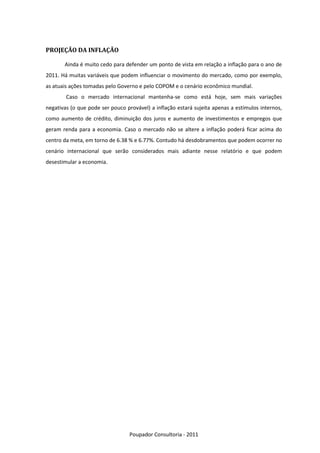 PROJEÇÃO DA INFLAÇÃO

       Ainda é muito cedo para defender um ponto de vista em relação a inflação para o ano de
2011. Há muitas variáveis que podem influenciar o movimento do mercado, como por exemplo,
as atuais ações tomadas pelo Governo e pelo COPOM e o cenário econômico mundial.
        Caso o mercado internacional mantenha-se como está hoje, sem mais variações
negativas (o que pode ser pouco provável) a inflação estará sujeita apenas a estímulos internos,
como aumento de crédito, diminuição dos juros e aumento de investimentos e empregos que
geram renda para a economia. Caso o mercado não se altere a inflação poderá ficar acima do
centro da meta, em torno de 6.38 % e 6.77%. Contudo há desdobramentos que podem ocorrer no
cenário internacional que serão considerados mais adiante nesse relatório e que podem
desestimular a economia.




                                  Poupador Consultoria - 2011
 