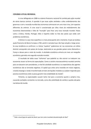 CENÁRIO ATUAL MUNDIAL

           A crise deflagrada em 2008 no sistema financeiro nacional foi contida pela ação mundial
de vários bancos centrais. A questão é que essas ações atreladas a altos endividamentos dos
governos e com a recessão mundial das economias culminaram em uma nova crise, com aspectos
diferentes da anterior. A crise atual é caracterizada por altos níveis de endividamento das
economias desenvolvidas e falta de “munição” para frear uma nova recessão mundial. Países
como a Grécia, Irlanda, Portugal, Itália e Espanha estão na lista dos países que estão com
problemas econômicos.
           A Grécia é o caso mais específico e o mais preocupante até o momento. O país já recebeu
ajuda financeira do Banco Europeu e FMI, porém é provável que não haja solução a longo prazo.
Se essa tendência se confirmar e a Grécia “quebrar” poderemos ter nas economias um efeito
dominó começando com países da Europa, alastrando-se aos grandes países como Alemanha e
França e desses para o resto do mundo. A atividade econômica entraria em mais um mergulho
econômico, gerando uma segunda recessão mundial.
           O resultado de todos esses “achismos” que poderão ou não ocorrer se traduzem nas
economias atuais na forma de especulações. Como o cenário macroeconômico mundial caminha
para um desastre sem precedentes, o nível de atividade econômica e as expectativas dos agentes
econômicos vão se tornando negativos. O capital que antes seria investido em novos negócios,
criando emprego e renda é transformado em bens de liquidez imediata ou acabam migrando para
paraísos econômicos onde se possa garantir mais estabilidade da moeda2.
           Portanto, as especulações causam tanto mal para a economia quanto a própria crise,
causando oscilações constantes no mercado, como alta volatilidade do cambio e quedas abruptas
nas bolsas do mundo.




2
    “Vide a atual fuga de capital do Brasil, que tem como resultado desvalorização do Real”



                                        Poupador Consultoria - 2011
 