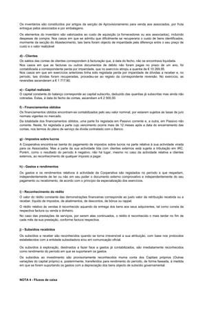 Os inventários são constituídos por artigos da secção de Aprovisionamento para venda aos associados, por fruta
entregue pelos associados e por embalagens.
Os elementos do inventário são valorizados ao custo de aquisição (a fornecedores ou aos associados), incluindo
despesas de compra. Nos casos em que se admitiu que dificilmente se recuperaria o custo de bens identificados,
mormente da secção do Abastecimento, tais bens foram objecto de imparidade pela diferença entre o seu preço de
custo e o valor realizável


d) - Clientes
Os saldos das contas de clientes correspondem à facturação que, à data do fecho, não se encontrava liquidada.
Nos casos em que as facturas ou outros documentos de débito não foram pagas no prazo de um ano, foi
contabilizada a correspondente perda por imparidade, que no exercício atingiu a quantia de € 10 269,95.
Nos casos em que em exercícios anteriores tinha sido registada perda por imparidade de díividas a receber e, no
período, tais dívidas foram recuperadas, procedeu-se ao registo da correspondente reversão. No exercício, as
reversões ascenderam a € 1 717,80.

e) - Capital realizado
O capital constante do balanço corresponde ao capital subscrito, deduzido das quantias já subscritas mas ainda não
cobradas. Estas, à data do fecho de contas, ascendiam a € 2 500,00.

f) - Financiamentos obtidos
Os financiamentos obtidos encontram-se contabilizados pelo seu valor nominal, por estarem sujeitos às taxas de juro
normais vigentes no mercado.
Da totalidade dos financiamentos obtidos, uma parte foi registada em Passivo corrente e, a outra, em Passivo não
corrente. Neste, foi registada a parte cujo vencimento ocorre mais de 12 meses após a data do encerramento das
contas, nos termos do plano de serviço da dívida contratado com o Banco.


g) - Impostos sobre lucros
A Cooperativa encontra-se isenta do pagamento de impostos sobre lucros na parte relativa à sua actividade virada
para os Associados. Mas a parte da sua actividade tida com clientes externos está sujeita a tributação em IRC.
Porém, como o resultado do período é negativo, não há lugar, mesmo no caso da actividade relativa a clientes
externos, ao reconhecimento de qualquer imposto a pagar.


h) - Gastos e rendimentos
Os gastos e os rendimentos relativos à actividade da Cooperativa são registados no período a que respeitam,
independentemente de ter ou não em seu poder o documento externo comprovativo e independentemente do seu
pagamento ou recebimento, de acordo com o princípio da especialização dos exercícios.


i) - Reconhecimento do rédito
O valor do rédito constante das demonstrações financeiras corresponde ao justo valor da retribuição recebida ou a
receber, líquido de impostos, de abatimentos, de descontos, de bónus ou rappel.
O rédito relativo às vendas é reconhecido aquando da entrega dos bens aos seus adquirentes, tal como consta da
respectiva factura ou venda a dinheiro.
No caso das prestações de serviços, por serem elas continuados, o rédito é reconhecido o mais tardar no fim de
cada mês da sua prestação, conforme factura respectiva.


j) - Subsídios recebidos
Os subsídios a receber são reconhecidos quando se torna irreversível a sua atribuição, com base nos protocolos
estabelecidos com a entidade subsidiadora e/ou em comunicação oficial.

Os subsídios à exploração, destinados a fazer face a gastos já contabilizados, são imediatamente reconhecidos
como rendimento do período em que se suportaram os gastos.
Os subsídios ao investimento são provisoriamente reconhecidos muma conta dos Capitais próprios (Outras
variações do capital próprio) e, posterirmente, transferidos para rendimento do período, de forma faseada, à medida
em que se forem suportando os gastos com a depreciação dos bens objecto de subsídio governamental.



NOTA 4 - Fluxos de caixa
 