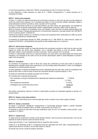 A conta Caixa apresenta um saldo de € 1 000,00, correspondente ao valor do Fundo fixo de Caixa.
A conta Depósitos à ordem apresenta um saldo de € 1 338,68, correspondente a 3 contas bancárias em 2
instituições de crédito


NOTA 7 - Activos fixos tangíveis
O Anexo n.1 contém um mapa discriminativo dos movimentos ocorridos no valor bruto de cada uma das classes de
contas dos Activos fixos tangíveis, com a indicação dos saldos no início do período, adições, alienações, abates e
outras alterações ocorridos no período e, ainda, a posição no fim do período.
O Anexo 2 a estas Notas consta de um mapa discriminativo, por cada rubrica, das depreciações, com indicação do
seu saldo no início do período, depreciações, abates e regularizações no período e saldo no fim do exercício.
Sobre os terrenos e edifícios da Cooperativa recai uma hipoteca a favor da Caixa de Crédito Agrícola Mútua dos
Concelhos do Fundão e Sabugal para garantia de um financiamento hipotecário, cujo saldo actual é de € 359 584,70
(no fim do período anterior: € 394 623,73).
Conforme foi já referido na Nota 3 a), os edifícios e terrenos da Cooperativa foram revalorizados em 2008, de acordo
com avaliação realizada por entidade externa.

O excedente de revalorização apurado em 2008, computado em € 1 498 348,09, foi, neste exercício, objecto de
redução de € 80 300,41, correspondendo esta quantia ao valor realizado pelo uso, no exercício.


NOTA 10 - Activos fixos intangíveis
O Anexo n.3 a esta Nota contém um mapa discriminativo dos movimentos ocorridos no valor bruto de cada uma das
classes de contas dos Activos fixos intangíveis, com a indicação dos saldos no início do período, adições,
alienações, abates e outras operações ocorridos no período e, ainda, a posição no fim do período.
O Anexo 4 a estas Notas consta de um mapa discriminativo, por cada rubrica, das depreciações dos Activos fixos
intangíveis, com indicação do seu saldo no início do período, depreciações, abates e outras alterações no período e
saldo no fim do exercício.


NOTA 13 - Inventários
Os inventários da Cooperativa à data do fecho das contas são constituídos por bens para venda na secção de
Abastecimento e gasóleo (inputs para a agricultura), por fruta entregue pelos Associados e, ainda, por embalagens
necessárias ao acondicionamento da fruta.
Os bens existentes na Secção de Abastecimento foram valorizados pelo seu justo valor, tendo-se considerado uma
perda de 50% sobre o custo em todos os items sem movimento durante um período superior a 1 ano.
As perdas por imparidade acumuladas ascendem a € 18 703,05.
Os inventários têm a seguinte decomposição:
 - bens existentes na secção de Abastecimento, deduzidos das respectivas imparidades:        71 246,08
 - gasóleo                                                                              11 716,65
 - fruta recebida dos associados                                                          10 143,00
 - embalagens para acondicionamento da fruta                                               20 661,35
                     soma                                                              113 767,08


Para efeitos comparativos, indica-se no Anexo 5 a estas Notas as perdas por imparidade registada no período e no
período anterior


NOTA 14 - Estado e utros entes públicos
No Anexo n.º 6 a estas Notas faz-se a discriminação das contas a receber e das contas a pagar ao Estado.


NOTA 15 - Gastos a reconhecer
Os gastos a reconhecer respeitavam exclusivamente à Conservação plurianual relativa à grande reparação
efectuada no telhado da estação fruteira, em 2008, a qual importou em € 30 817,18.
A imputação a custos tem sido feita numa base sistemática anual. Em 2011 foi imputada a última parcela, a qual
ascendeu a € 7 404,31.


NOTA 17 - Capital social
O capital social da cooperativa é variável, sendo também variável o valor da quota de cada associado, uma vez que
depende da respeciva área de cultura de árvores de fruta.
Cada quota dá direito a 1 voto, independentemente do respectivo valor nominal.
À data de 31 de Dezembro de 2011 a Cooperativa tinha 291 associados (em 2010: 283), correspondendo-lhe um
capital social total de € 142 084,07, de que falta realizar € 2 500,00.
No período não ocorreu a saída de qualquer associado.
 