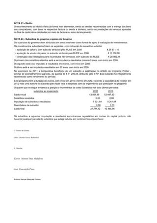 NOTA 23 - Rédito
O reconhecimento do rédito é feito da forma mais elementar, sendo as vendas reconhecidas com a entrega dos bens
aos compradores, com base na respectiva factura ou venda a dinheiro, sendo as prestações de serviços apuradas
no final de cada mês e debitadas por meio de factura ou aviso de lançamento.


NOTA 24 - Subsídios do governo e apoios do Governo
Os subsídios do governo foram atribuídos em anos anteriores como forma de apoio à realização de investimentos.
Os investimentos subsidiados foram os seguintes, com indicação do respectivo subsídio:
 - aquisição de palox's, com subsídio atribuído pela RUDE em 2008                           € 39 671,16
 - aquisição de virador de palox, co subsídio atribuído pela RUDE em 2006                    € 11 000,00
 - construção das instalações para os produtos fito-fármacos, som subsídio da RUDE           € 20 002,11
O primeiro dos subsídios referidos está a ser imputado a resultados durante 5 anos, com início em 2009.
O segundo está a ser imputado a resultados em 8 anos, com início em 2006;
O último está a ser imputado a resultados em 20 anos, com início em 2009
No exercícico de 2011 a Cooperativa beneficiou de um subsídio à exploração no âmbito do programa Proder -
serviço de aconselhamento agrícola, da quantia de € 11 299,08, atribuído pelo IFAP. Este subsídio foi integralmente
reconhecido como rendimento do período.
Este programa tem a duração de 3 anos, com início em 2010 e termo em 2012, havendo a expectativa de receber em
2012 mais uma tranche do subsídio para fazer face a despesas com os engenheiros que participam no programa
O quadro que se segue evidencia a posição e movimentos da conta Subsídios nos dois últimos períodos:
                       subsídios ao invesmento                                 2011          2010
Saldo inicial                                                               43 865,96     53 487,80
Subsídios recebidos                                                              0,00         0,00
Imputação de subsídios a resultados                                            9 621,84     9 261,84
Reembolsos de subsídio                                                            0,00         0,00
Saldo final                                                                 34 244,12     43 865,96


Os subsídios a aguardar imputação a resultados encontram-se regoistados em contas do capital próprio, não
havendo qualquer parcela do subsídios que esteja incluída em rendimenrtos a reconhecer.




O Técnico de Contas,


(João Eduardo Garcia Rebordão)




A Direcção,




Carlos Manuel Dias Madaleno



José Conceição Pinto



António Manuel Marques Gomes
 